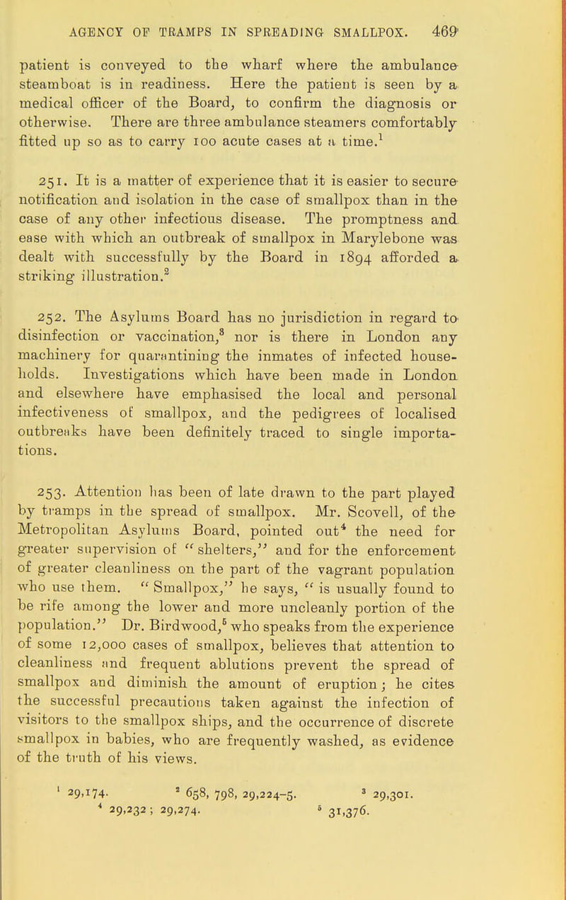 patient is conveyed to the wharf where the ambulance- steamboat is in readiness. Here the patient is seen by a medical officer of the Board, to confirm the diagnosis or otherwise. There are three ambulance steamers comfortably fitted up so as to carry 100 acute cases at a time.1 251. It is a matter of experience that it is easier to secure notification and isolation in the case of smallpox than in the case of any other infectious disease. The promptness and ease with which an outbreak of smallpox in Marylebone was dealt with successfully by the Board in 1894 afforded a- striking illustration.3 252. The Asylums Board has no jurisdiction in regard to disinfection or vaccination,3 nor is there in London any machinery for quarantining the inmates of infected house- holds. Investigations which have been made in London and elsewhere have emphasised the local and personal infectiveness of smallpox, and the pedigrees of localised outbreaks have been definitely traced to single importa- tions. 253. Attention lias been of late drawn to the part played by tramps in tbe spread of smallpox. Mr. Scovell, of the Metropolitan Asylums Board, pointed out4 the need for greater supervision of  shelters, and for the enforcement of greater cleanliness on the part of the vagrant population who use them.  Smallpox, he says,  is usually found to be rife among the lower and more uncleanly portion of the population. Dr. Birdwood,5 who speaks from the experience of some 12,000 cases of smallpox, believes that attention to cleanliness and frequent ablutions prevent the spread of smallpox and diminish the amount of eruption; he cites the successful precautions taken against the infection of visitors to tbe smallpox ships, and the occurrence of discrete smallpox in babies, who are frequently washed, as evidence of the truth of his views. ' 29>*U- s 658, 798, 29,224-5. 3 29,301. 4 29,232 ; 29,274. s 31,376.