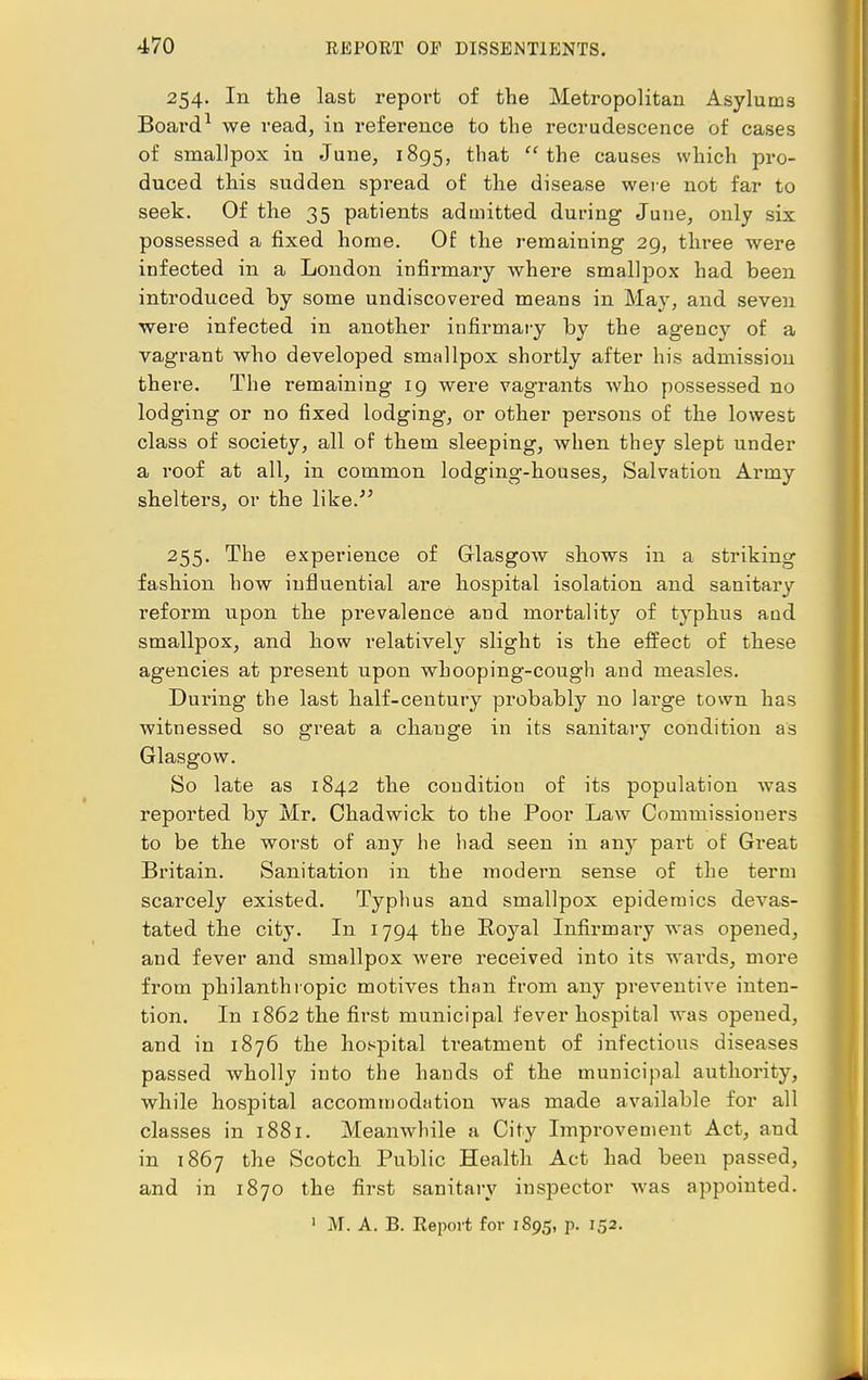 254. In the last report of the Metropolitan Asylums Board1 we read, in reference to the recrudescence of cases of smallpox in June, 1895, that the causes which pro- duced this sudden spread of the disease were not far to seek. Of the 35 patients admitted during June, only six possessed a fixed home. Of the remaining 29, three were infected in a London infirmary where smallpox had been introduced by some undiscovered means in May, and seven were infected in another infirmary by the agency of a vagrant who developed smallpox shortly after his admission there. The remaining 19 were vagrants who possessed no lodging or no fixed lodging, or other persons of the lowest class of society, all of them sleeping, when they slept under a roof at all, in common lodging-houses, Salvation Army shelters, or the like.' 255. The experience of Glasgow shows in a striking fashion how influential are hospital isolation and sanitary reform upon the prevalence and mortality of typhus and smallpox, and how relatively slight is the effect of these agencies at present upon whooping-cough and measles. During the last half-century probably no large town has witnessed so great a chauge in its sanitary condition as Glasgow. So late as 1842 the couditiou of its population was reported by Mr. Chadwick to the Poor Law Commissioners to be the worst of any he had seen in any part of Great Britain. Sanitation in the modern sense of the term scarcely existed. Typhus and smallpox epidemics devas- tated the city. In 1794 the Royal Infirmary was opened, and fever and smallpox were received into its wards, more from philanthropic motives than from any preventive inten- tion. In 1862 the first municipal fever hospital was opened, and in 1876 the hospital treatment of infectious diseases passed wholly into the bauds of the municipal authority, while hospital accommodation was made available for all classes in 1881. Meanwhile a City Improvement Act, and in 1867 the Scotch Public Health Act had been passed, and in 1870 the first sanitary inspector was appointed. 1 M. A. B. Keport for 1895, p. 152.