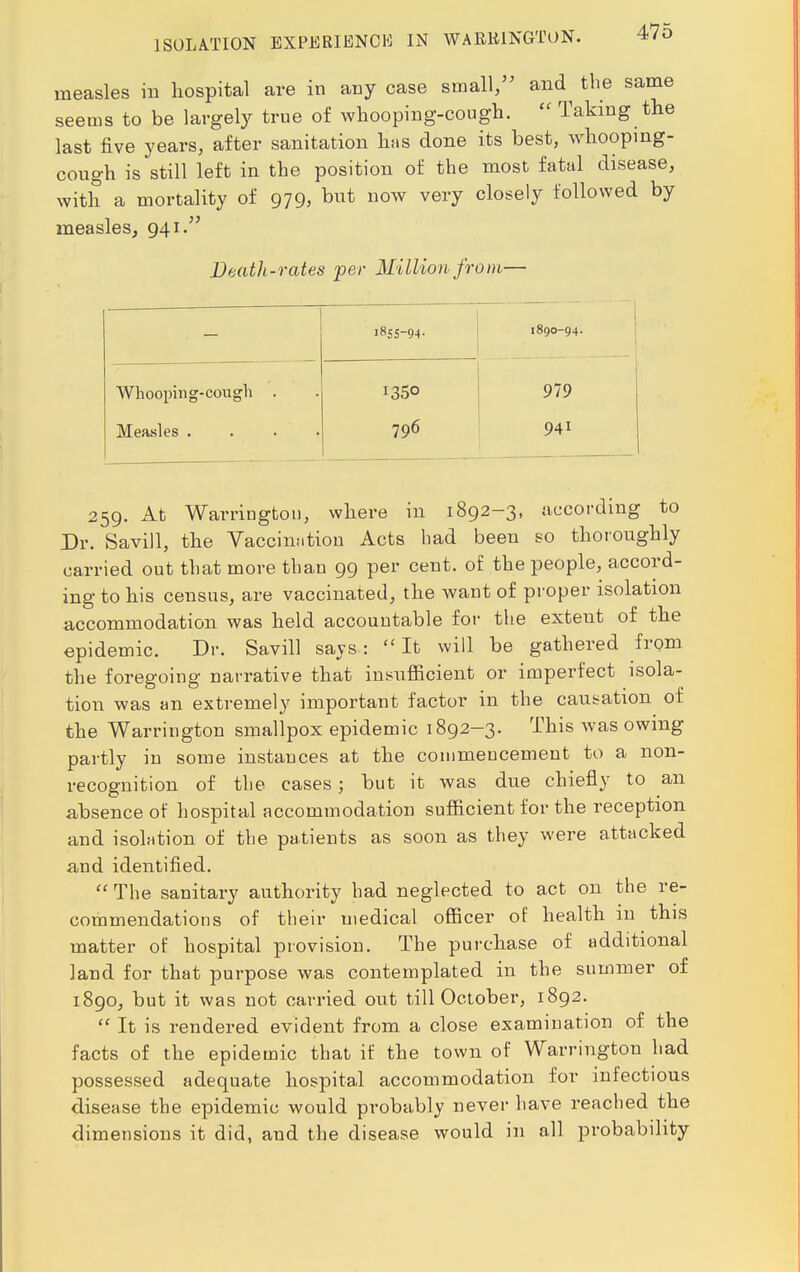 measles in hospital are in any case small, and^ the same seems to be largely true of whooping-cough.  Taking the last five years, after sanitation has done its best, whooping- cough is still left in the position of the most fatal disease, with a mortality of 979, but now very closely followed by measles, 941. Death-rates per Million from— 1855-94. 1890-94. Whooping-cough . Measles . 1350 796 979 941 259. At Warrington, where in 1892-3, according to Dr. SaviH, the Vaccination Acts bad been so thoroughly carried out that more than 99 per cent, of the people, accord- ing to his census, are vaccinated, the want of proper isolation accommodation was held accountable for the extent of the epidemic. Dr. Savill says: 11 It will be gathered from the foregoing narrative that insufficient or imperfect isola- tion was an extremely important factor in the causation of the Warrington smallpox epidemic 1892-3. This was owing partly in some instances at the coinmeucement to a non- recognition of the cases; but it was due chiefly to an absence of hospital accommodation sufficient for the reception and isolation of the patients as soon as they were attacked and identified.  The sanitary authority had neglected to act on the re- commendations of their medical officer of health in this matter of hospital provision. The purchase of additional land for that purpose was contemplated in the summer of 1890, but it was not carried out till October, 1892.  It is rendered evident from a close examination of the facts of the epidemic that if the town of Warrington had possessed adequate hospital accommodation for infectious disease the epidemic would probably never have reached the dimensions it did, and the disease would in all probability