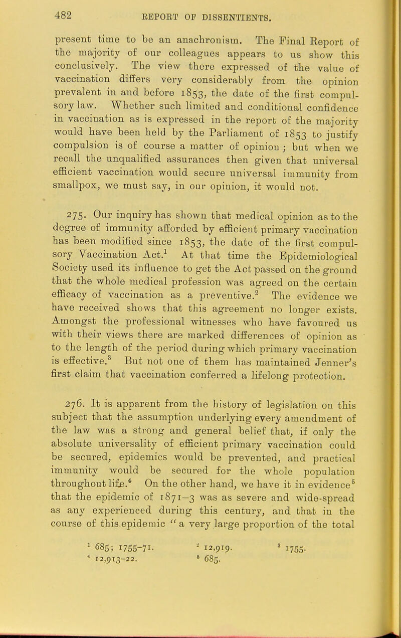 present time to be an anachronism. The Final Report of the majority of our colleagues appears to us show this conclusively. The view there expressed of the value of vaccination differs very considerably from the opinion prevalent in and before 1853, the date of the first compul- sory law. Whether such limited and conditional confidence in vaccination as is expressed in the report of the majority would have been held by the Parliament of 1853 to justify compulsion is of course a matter of opinion ; but when we recall the unqualified assurances then given that universal efficient vaccination would secure universal immunity from smallpox, we must say, in our opinion, it would not. 275. Our inquiry has shown that medical opinion as to the degree of immunity afforded by efficient primary vaccination has been modified since 1853, the date of the first compul- sory Vaccination Act.1 At that time the Epidemiological Society used its influence to get the Act passed on the ground that the whole medical profession was agreed on the certain efficacy of vaccination as a preventive.2 The evidence we have received shows that this agreement no longer exists. Amongst the professional witnesses who have favoured us with their views there are marked differences of opinion as to the length of the period during which primary vaccination is effective.3 But not one of them has maintained Jenner's first claim that vaccination conferred a lifelong protection. 276. It is apparent from the history of legislation on this subject that the assumption underlying every amendment of the law was a strong and general belief that, if only the absolute universality of efficient primary vaccination could be secured, epidemics would be prevented, and practical immunity would be secured for the whole population throughout life.4 On the other hand, we have it in evidence5 that the epidemic of 1871—3 was as severe and wide-spread as any experienced during this century, and that in the course of this epidemic a very large proportion of the total 1 685; i755-7i- 4 12,913-22. - 12,919. 6 685. 1755-