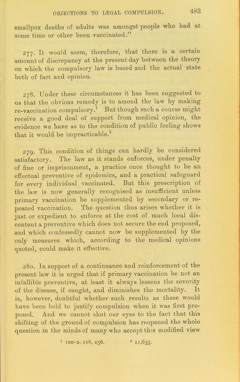 smallpox deaths of adults was amongst people who had at some time or other been vaccinated/' 277. It would seem, therefore, that there is a certain amount of discrepancy at the present day between the theory on which the compulsory law is based and the actual state both of fact and opinion. 278. Under these circumstances it has been suggested to us that the obvious remedy is to amend the law by making re-vaccination compulsory.1 But though such a course might receive a good deal of support from medical opinion, the evidence we have as to the condition of public feeling shows that it would be impracticable. 279. This condition of things can hardly be considered satisfactory. The law as it stands enforces, under penalty of fine or imprisonment, a practice once thought to be an effectual preventive of epidemics, and a practical safeguard for every individual vaccinated. But this prescription of the law is now generally recognised as insufficient unless primary vaccination be supplemented by secondary or re- peated vaccination. The question thus arises whether it is just or expedient to enforce at the cost of much local dis- content a preventive which does not secure the end proposed, and which confessedly cannot now be supplemented by the only measures which, according to the medical opinions quoted, could make it effective. 280. In support of a continuance and reinforcement of the present law it is urged that if primary vaccination be not an infallible preventive, at least it always lessens the severity of the disease, if caught, and diminishes the mortality. It is, however, doubtful whether such results as these would have been held to justify compulsion when it was first pro- posed. And we cannot shut our eyes to the fact that this shifting of the ground of compulsion has reopened the whole question in the minds of many who accept this modified view