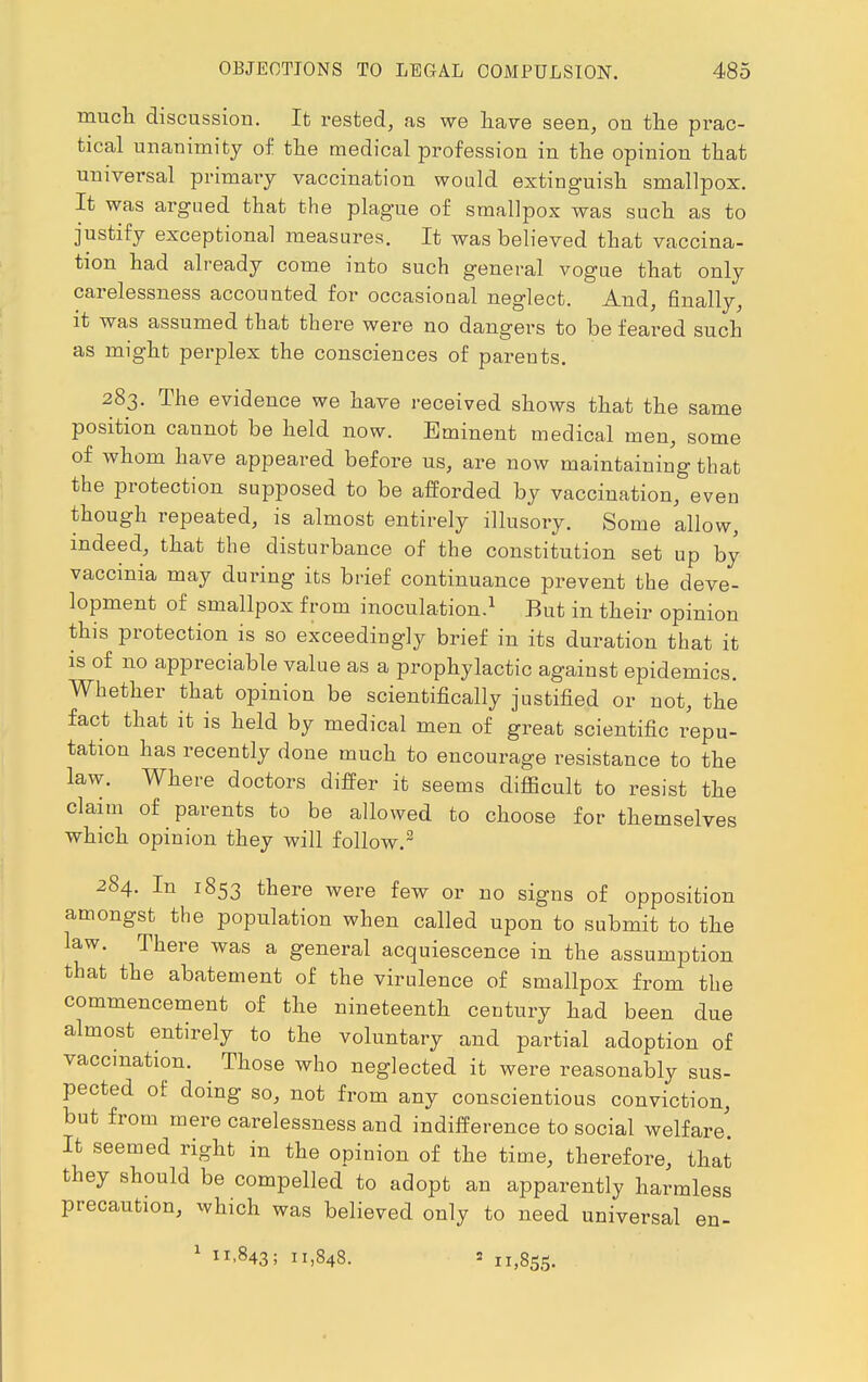 much discussion. It rested, as we have seen, on the prac- tical unanimity of the medical profession in the opinion that universal primary vaccination would extinguish smallpox. It was argued that the plague of smallpox was such as to justify exceptional measures. It was believed that vaccina- tion had already come into such general vogue that only carelessness accounted for occasional neglect. And, finally, it was assumed that there were no dangers to be feared such as might perplex the consciences of parents. 283. The evidence we have received shows that the same position cannot be held now. Eminent medical men, some of whom have appeared before us, are now maintaining that the protection supposed to be afforded by vaccination, even though repeated, is almost entirely illusory. Some allow, indeed, that the disturbance of the constitution set up by vaccinia may during its brief continuance prevent the deve- lopment of smallpox from inoculation.1 But in their opinion this protection is so exceedingly brief in its duration that it is of no appreciable value as a prophylactic against epidemics. Whether that opinion be scientifically justified or not, the fact that it is held by medical men of great scientific repu- tation has recently done much to encourage resistance to the law. Where doctors differ it seems difficult to resist the claim of parents to be allowed to choose for themselves which opinion they will follow.2 284. In 1853 there were few or no signs of opposition amongst the population when called upon to submit to the law. There was a general acquiescence in the assumption that the abatement of the virulence of smallpox from the commencement of the nineteenth century had been due almost entirely to the voluntary and partial adoption of vaccination. ^ Those who neglected it were reasonably sus- pected of doing so, not from any conscientious conviction, but from mere carelessness and indifference to social welfare' It seemed right in the opinion of the time, therefore, that they should be compelled to adopt an apparently harmless precaution, which was believed only to need universal en- 1 11,843; 11,848. » 11,855.