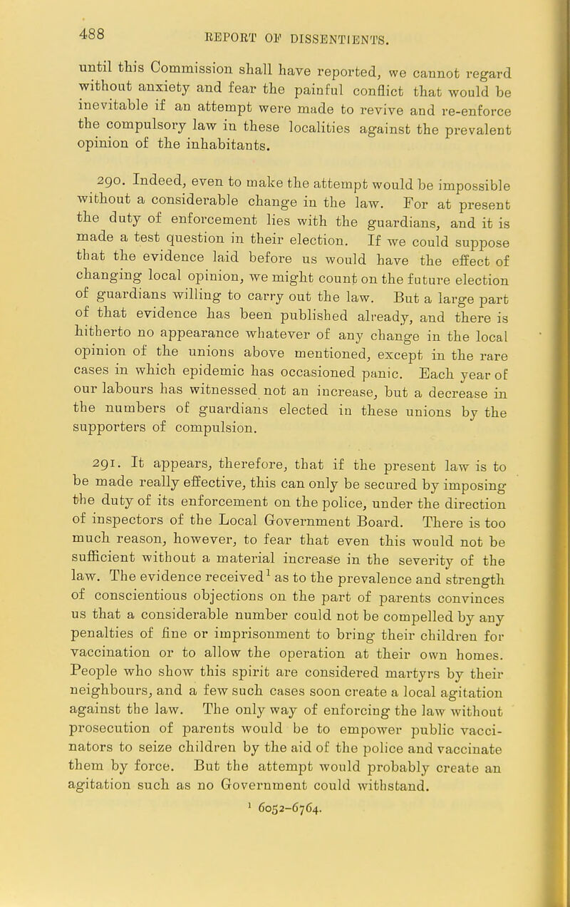 until this Commission shall have reported, we cannot regard without anxiety and fear the painful conflict that would be inevitable if an attempt were made to revive and re-enforce the compulsory law in these localities against the prevalent opinion of the inhabitants. 290. Indeed, even to make the attempt would be impossible without a considerable change in the law. For at present the duty of enforcement lies with the guardians, and it is made a test question in their election. If we could suppose that the evidence laid before us would have the effect of changing local opinion, we might count on the future election of guardians willing to carry out the law. But a large part of that evidence has been published already, and there is hitherto no appearance whatever of any change in the local opinion of the unions above mentioned, except in the rare cases in which epidemic has occasioned panic. Each year of our labours has witnessed not an increase, but a decrease in the numbers of guardians elected in these unions by the supporters of compulsion. 291. It appears, therefore, that if the present law is to be made really effective, this can only be secured by imposing 1>be duty of its enforcement on the police, under the direction of inspectors of the Local Government Board. There is too much reason, however, to fear that even this would not be sufficient without a material increase in the severity of the law. The evidence received1 as to the prevalence and strength of conscientious objections on the part of parents convinces us that a considerable number could not be compelled by any penalties of fine or imprisonment to bring their children for vaccination or to allow the operation at their own homes. People who show this spirit are considei-ed martyrs by their neighbours, and a few such cases soon create a local agitation against the law. The only way of enforcing the law without prosecution of parents would be to empower public vacci- nators to seize children by the aid of the police and vaccinate th em by force. But the attempt would probably create an agitation such as no Government could withstand. 1 6052-6764.