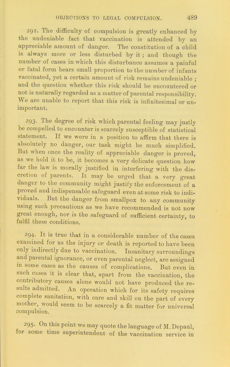 292. The difficulty of compulsion is greatly enhanced by the undeniable fact that vaccination is attended by an appreciable amount of danger. The constitution of a child is always more or less disturbed by it; and though the number of cases in which this disturbance assumes a painful or fatal form bears small proportion to the number of infants vaccinated, yet a certain amount of risk remains undeniable ; and the question whether this risk should be encountered or not is naturally regarded as a matter of parental responsibility. We are unable to report that this risk is infinitesimal or un- important. 293. The degree of risk which parental feeling may justly be compelled to encounter is scarcely susceptible of statistical statement. If we were in a position to affirm that there is absolutely no danger, our task might be much simplified. But when once the reality of appreciable danger is proved, as we hold it to be, it becomes a very delicate question how far the law is morally justified in interfering with the dis- cretion of parents. It may be urged that a very great danger to the community might justify the enforcement of a proved and indispensable safeguard even at some risk to indi- viduals. But the danger from smallpox to any community using such precautions as we have recommended is not now great enough, nor is the safeguard of sufficient certainty, to fulfil these conditions. 294. It is true that in a considerable number of the cases examined for us the injury or death is reported to have been only indirectly due to vaccination. Insanitary surroundings and parental ignorance, or even parental neglect, are assigned m some cases as the causes of complications. But even in such cases it is clear that, apart from the vaccination, the contributory causes alone would not have produced the re- sults admitted. An operation which for its safetv requires complete sanitation, with care and skill on the part of every mother, would seem to be scarcely a fit matter for universal compulsion. 295. On this point we may quote the language of M. Depaul, for some time superintendent of the vaccination service in