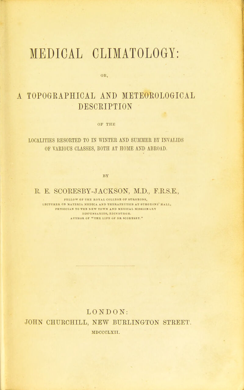 A TOPOGRAPHICAL AND METEOROLOGICAL DESCRIPTION LOCALITIES RESORTED TO IN WINTER AND SUMMER BY INVALIDS OF VARIOUS CLASSES, BOTH AT HOME AND ABROAD. R E. SCORESBY-JACKSON, M.D., F.RS.E, FELLOW OF THE ROYAL COLLEGE OF SURGEONS, LECTURER OS MATERIA. MEDIC A AND THERAPEUTICS AT SURGEON3* HALL, PHYSICIAN TO THE SEW TOWN AND MEDICAL MISSION ART DISPENSARIES, EDINBURGH. AUTHOR OF THE LIFE OF DR SCORESBY. OR, OF THE BY LONDON: JOHN CHUKCHILL, NEW BTJRLING-TON MDCCCLXTI. STREET.