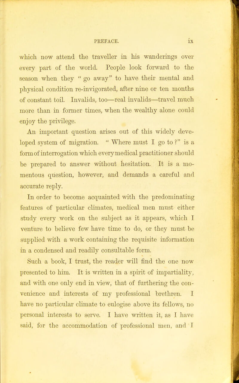 which now attend the traveller in his wanderings over every part of the world. People look forward to the season when they  go away to have their mental and physical condition re-invigorated, after nine or ten months of constant toil. Invalids, too—real invalids—travel much more than in former times, when the wealthy alone could enjoy the privilege. An important question arises out of this widely deve- loped system of migration.  Where must I go to ? is a form of interrogation which every medical practitioner should be prepared to answer without hesitation. It is a mo- mentous question, however, and demands a careful and accurate reply. In order to become acquainted with the predominating features of particular climates, medical men must either study every work on the subject as it appears, which I venture to believe few have time to do, or they must be supplied with a work containing the requisite information in a condensed and readily consultable form. Such a book, I trust, the reader will find the one now presented to him. It is written in a spirit of impartiality, and with one only end in view, that of furthering the con- venience and interests of my professional brethren. I have no particular climate to eulogise above its fellows, no personal interests to serve. I have written it, as I have said, for the accommodation of professional men, and I