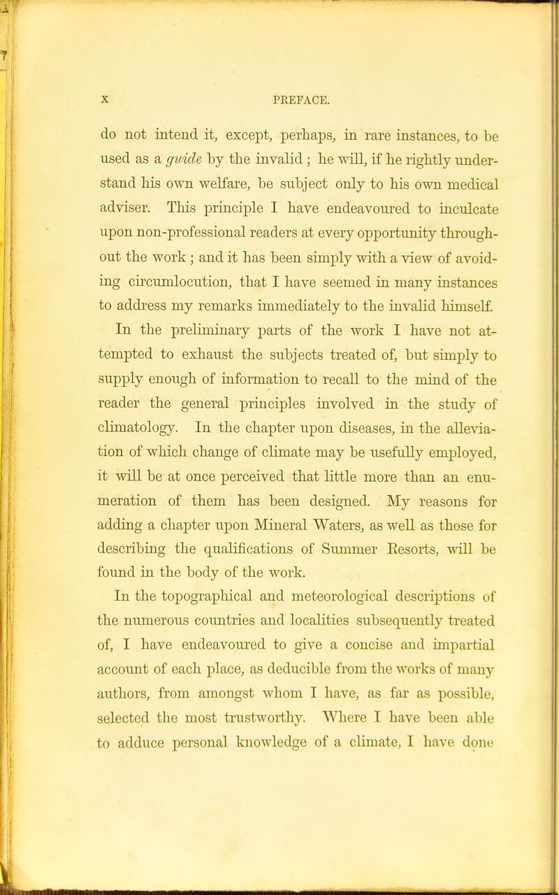 do not intend it, except, perhaps, in rare instances, to be used as a guide by the invalid; he will, if he rightly under- stand his own welfare, be subject only to his own medical adviser. This principle I have endeavoured to inculcate upon non-professional readers at every opportunity through- out the work; and it has been simply with a view of avoid- ing cncundocution, that I have seemed in many instances to address my remarks immediately to the invalid himself. In the preliminary parts of the work I have not at- tempted to exhaust the subjects treated of, but simply to supply enough of information to recall to the mind of the reader the general principles involved in the study of climatology. In the chapter upon diseases, in the allevia- tion of which change of climate may be usefully employed, it will be at once perceived that little more than an enu- meration of them has been designed. My reasons for adding a chapter upon Mineral Waters, as well as those for describing the qualifications of Summer Eesorts, will be found in the body of the work. In the topographical and meteorological descriptions of the numerous countries and localities subsequently treated of, I have endeavoured to give a concise and impartial account of each place, as deducible from the works of many authors, from amongst whom I have, as far as possible, selected the most trustworthy. Where I have been able to adduce personal knowledge of a climate, I have done