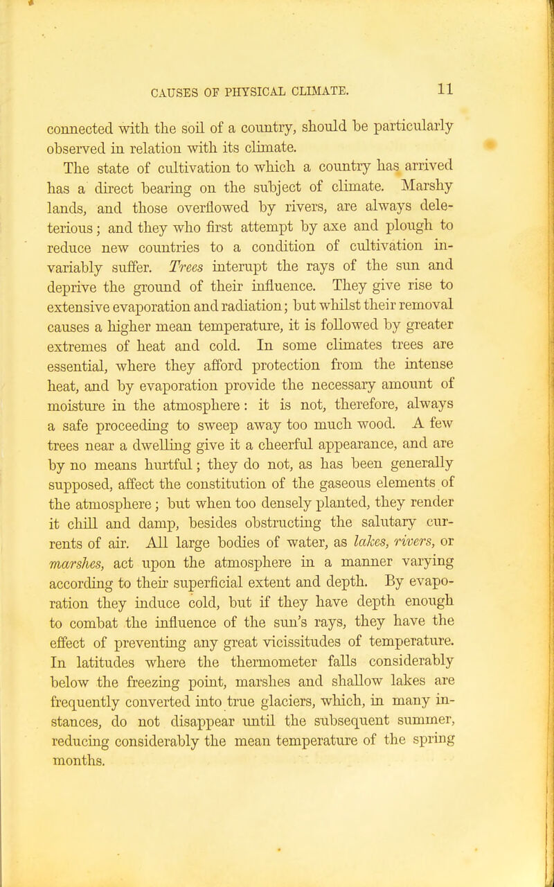 connected with the soil of a country, should be particularly observed in relation with its climate. The state of cultivation to which a country has arrived has a direct bearing on the subject of climate. Marshy lands, and those overflowed by rivers, are always dele- terious ; and they who first attempt by axe and plough to reduce new countries to a condition of cultivation in- variably suffer. Trees interupt the rays of the sun and deprive the ground of their influence. They give rise to extensive evaporation and radiation; but whilst their removal causes a higher mean temperature, it is followed by greater extremes of heat and cold. In some climates trees are essential, where they afford protection from the intense heat, and by evaporation provide the necessary amount of moisture in the atmosphere: it is not, therefore, always a safe proceeding to sweep away too much wood. A few trees near a dwelling give it a cheerful appearance, and are by no means hurtful; they do not, as has been generally supposed, affect the constitution of the gaseous elements of the atmosphere; but when too densely planted, they render it chill and damp, besides obstructing the salutary cur- rents of air. All large bodies of water, as lakes, rivers, or marshes, act upon the atmosphere in a manner varying according to their superficial extent and depth. By evapo- ration they induce cold, but if they have depth enough to combat the influence of the sun's rays, they have the effect of preventing any great vicissitudes of temperature. In latitudes where the thermometer falls considerably below the freezing point, marshes and shallow lakes are frequently converted into true glaciers, which, in many in- stances, do not disappear until the subsequent summer, reducing considerably the mean temperature of the spring months.