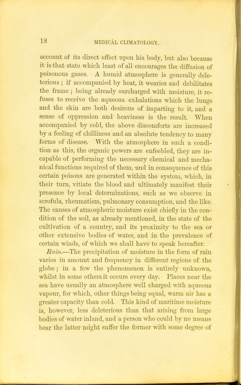 account of its direct effect upon his body, but also because it is that state which least of all encourages the diffusion of poisonous gases. A humid atmosphere is generally dele- terious ; if accompanied by heat, it wearies and debilitates the frame ; being already surcharged with moisture, it re- fuses to receive the aqueous exhalations which the lungs and the skin are both desirous of imparting to it, and a sense of oppression and heaviness is the result. When accompanied by cold, the above discomforts are increased by a feeling of chilliness and an absolute tendency to many forms of disease. With the atmosphere in such a condi- tion as this, the organic powers are enfeebled, they are in- capable of performing the necessary chemical and mecha- nical functions required of them, -and in consequence of this certain poisons are generated within the system, which, in their turn, vitiate the blood and ultimately manifest their presence by local determinations, such as we observe in scrofula, rheumatism, pulmonary consumption, and the like. The causes of atmospheric moisture exist chiefly in the con- dition of the soil, as already mentioned, in the state of the cultivation of a country, and its proximity to the sea or other extensive bodies of water, and in the prevalence of certain winds, of which we shall have to speak hereafter. Rain.—The precipitation of moisture in the form of rain varies in amount and frequency in different regions of the globe; in a few the phenomenon is entirely unknown, whilst in some others it occurs every day. Places near the sea have usually an atmosphere well charged with aqueous vapour, for which, other things being equal, warm air has a greater capacity than cold. This kind of maritime moisture is, however, less deleterious than that arising from large bodies of water inland, and a person who could by no means bear the latter might suffer the former with some degree of