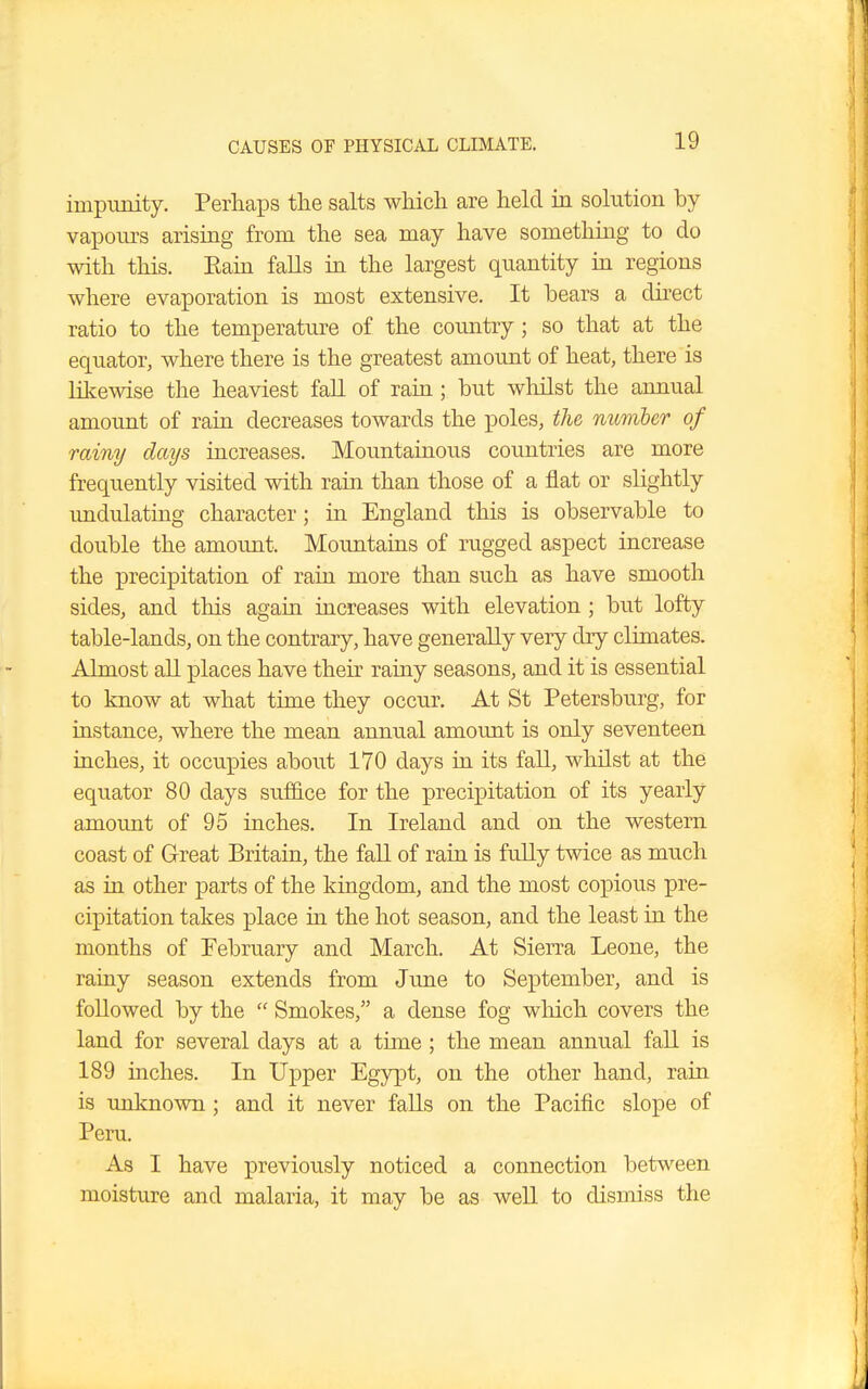 impunity. Perhaps the salts which are held in solution by vapours arising from the sea may have something to do with this. Kain falls in the largest quantity in regions where evaporation is most extensive. It bears a direct ratio to the temperature of the country; so that at the equator, where there is the greatest amount of heat, there is likewise the heaviest fall of rain; but whilst the annual amount of rain decreases towards the poles, the number of rainy days increases. Mountainous countries are more frequently visited with rain than those of a flat or slightly undulating character; in England this is observable to double the amount. Mountains of rugged aspect increase the precipitation of rain more than such as have smooth sides, and this again increases with elevation ; but lofty table-lands, on the contrary, have generally very dry climates. Almost all places have their rainy seasons, and it is essential to know at what time they occur. At St Petersburg, for instance, where the mean annual amount is only seventeen inches, it occupies about 170 days in its fall, whilst at the equator 80 days suffice for the precipitation of its yearly amount of 95 inches. In Ireland and on the western coast of Great Britain, the fall of rain is fully twice as much as in other parts of the kingdom, and the most copious pre- cipitation takes place in the hot season, and the least in the months of February and March. At Sierra Leone, the rainy season extends from June to September, and is followed by the  Smokes, a dense fog which covers the land for several clays at a time; the mean annual fall is 189 inches. In Upper Egypt, on the other hand, rain is unknown; and it never falls on the Pacific slope of Peru. As I have previously noticed a connection between moisture and malaria, it may be as well to dismiss the