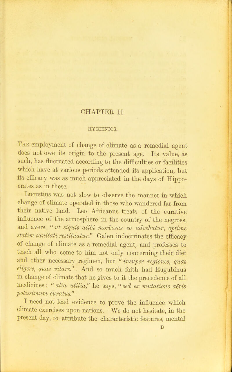 CHAPTEE II. HYGIENICS. The employment of change of climate as a remedial agent does not owe its origin to the present age. Its value, as such, has fluctuated according to the difficulties or facilities which have at various periods attended its application, but its efficacy was as much appreciated in the days of Hippo- crates as in these. Lucretius was not slow to observe the manner in which change of climate operated in those who wandered far from their native land. Leo Africanus treats of the curative influence of the atmosphere in the country of the negroes, and avers,  ut siquis alibi morbosus eo advehatur, optime statim sanitati restituatur. Galen indoctrinates the efficacy of change of climate as a remedial agent, and professes to teach all who come to him not only concerning their diet and other necessary regimen, but  insuper regiones, quas eligere, quas vitare. And so much faith had Eugubinus in change of climate that he gives to it the precedence of all medicines :  alia utilia, he says,  sed ex mutatione aeris potissimum cvratus. I need not lead evidence to prove the influence which climate exercises upon nations. We do not hesitate, in the present day, to attribute the characteristic features, mental B