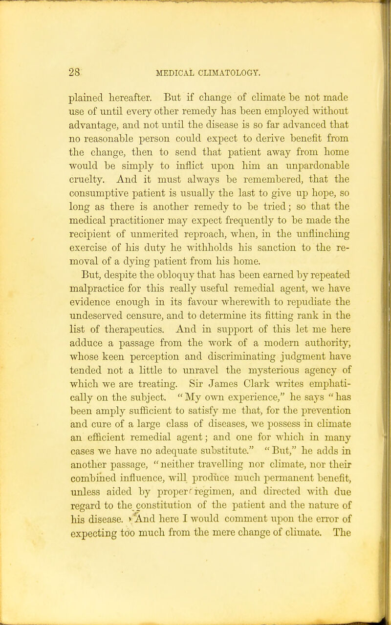 plained hereafter. But if change of climate be not made use of until every other remedy has been employed without advantage, and not until the disease is so far advanced that no reasonable person could expect to derive benefit from the change, then to send that patient away from home would be simply to inflict upon him an unpardonable cruelty. And it must always be remembered, that the consumptive patient is usually the last to give up hope, so long as there is another remedy to be tried; so that the medical practitioner may expect frequently to be made the recipient of unmerited reproach, when, in the iinflinchmg exercise of his duty he withholds his sanction to the re- moval of a dying patient from his home. But, despite the obloquy that has been earned by repeated malpractice for this really useful remedial agent, we have evidence enough in its favour wherewith to repudiate the undeserved censure, and to determine its fitting rank in the list of therapeutics. And in support of this let me here adduce a passage from the work of a modern authority, whose keen perception and discriminating judgment have tended not a little to unravel the mysterious agency of which we are treating. Sir James Clark writes emphati- cally on the subject. My own experience, he says has been amply sufficient to satisfy me that, for the prevention and cure of a large class of diseases, we possess in climate an efficient remedial agent; and one for which in many cases we have no adequate substitute.  But, he adds in another passage,  neither travelling nor climate, nor their combined influence, will produce much permanent benefit, unless aided by proper i regimen, and directed with due regard to the constitution of the patient and the nature of his disease. > And here I would comment upon the error of expecting too much from the mere change of climate. The