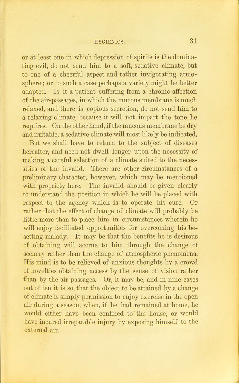 or at least one in which depression of spirits is the domina- ting evil, do not send him to a soft, sedative climate, but to one of a cheerful aspect and rather invigorating atmo- sphere ; or to such a case perhaps a variety might be better adapted. Is it a patient suffering from a chronic affection of the air-passages, in which the mucous membrane is much relaxed, and there is copious secretion, do not send him to a relaxing climate, because it will not impart the tone he requires. On the other hand, if the mucous membrane be dry and irritable, a sedative climate will most likely be indicated. But we shall have to return to the subject of diseases hereafter, and need not dwell longer upon the necessity of making a careful selection of a climate suited to the neces- sities of the invalid. There are other circumstances of a preliminary character, however, which may be mentioned with propriety here. The invalid should be given clearly to understand the position in which he will be placed with respect to the agency which is to operate his cure. Or rather that the effect of change of climate will probably be little more than to place him in circumstances wherein he will enjoy facilitated opportunities for overcoming his be- setting malady. It may be that the benefits he is desirous of obtaining will accrue to him through the change of scenery rather than the change of atmospheric phenomena. His mind is to be relieved of anxious thoughts by a crowd of novelties obtaining access by the sense of vision rather than by the air-passages. Or, it may be, and in nine cases out of ten it is so, that the object to be attained by a change of climate is simply permission to enjoy exercise in the open air during a season, when, if he had remained at home, he would either have been confined to'the house, or would have incured irreparable injury by exposing himself to the external air.