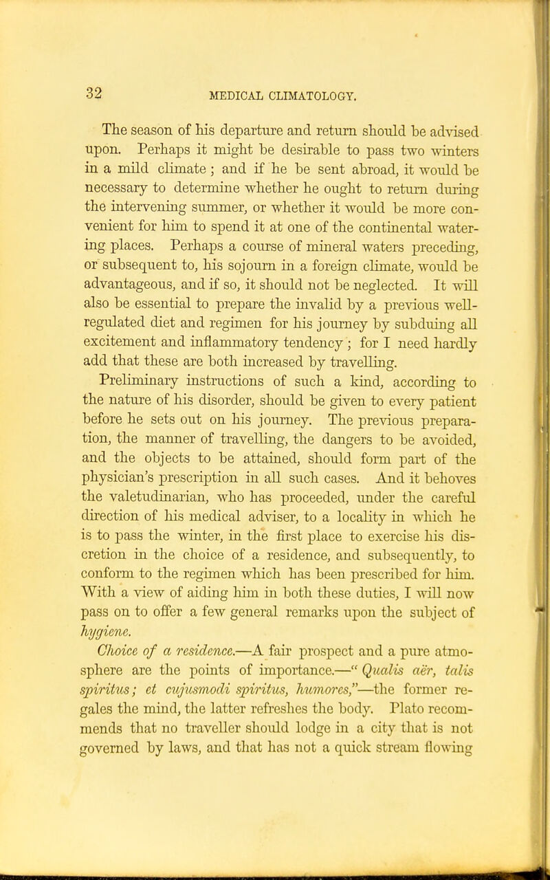 The season of his departure and return should he advised upon. Perhaps it might be desirable to pass two winters in a mild climate ; and if he be sent abroad, it would be necessary to determine whether he ought to return during the intervening summer, or whether it would be more con- venient for him to spend it at one of the continental water- ing places. Perhaps a course of mineral waters preceding, or subsequent to, his sojourn in a foreign climate, would be advantageous, and if so, it should not be neglected. It will also be essential to prepare the invalid by a previous well- regulated diet and regimen for his journey by subduing all excitement and inflammatory tendency ; for I need hardly add that these are both increased by travelling. Preliminary instructions of such a kind, according to the nature of his disorder, should be given to every patient before he sets out on his journey. The previous prepara- tion, the manner of travelling, the dangers to be avoided, and the objects to be attained, should form part of the physician's prescription in all such cases. And it behoves the valetudinarian, who has proceeded, under the careful direction of his medical adviser, to a locality in which he is to pass the winter, in the first place to exercise his dis- cretion in the choice of a residence, and subsequently, to conform to the regimen which has been prescribed for him. With a view of aiding him in both these duties, I will now pass on to offer a few general remarks upon the subject of hygiene. Choice of a residence.—A fair prospect and a pure atmo- sphere are the points of importance.— Qualis ae'r, talis spiritus; et cujusmodi spiritus, hwnores,—the former re- gales the mind, the latter refreshes the body. Plato recom- mends that no traveller should lodge in a city that is not governed by laws, and that has not a quick stream flowing