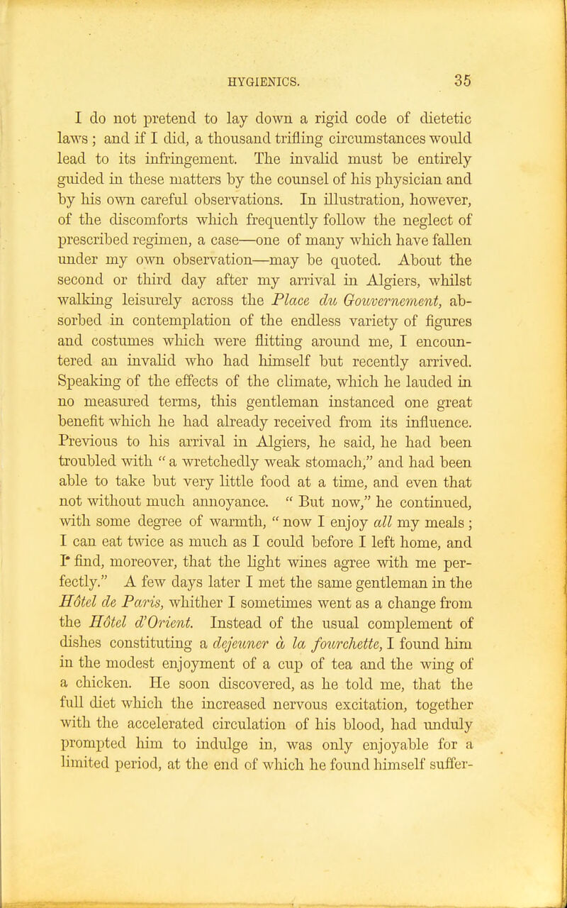 I do not pretend to lay down a rigid code of dietetic laws ; and if I did, a thousand trifling circumstances would lead to its infringement. The invalid must be entirely guided in these matters by the counsel of his physician and by his own careful observations. In illustration, however, of the discomforts which frequently follow the neglect of prescribed regimen, a case—one of many which have fallen under my own observation—may be quoted. About the second or third day after my arrival in Algiers, whilst walking leisurely across the Place die Gouvernement, ab- sorbed in contemplation of the endless variety of figures and costumes which were flitting around me, I encoun- tered an invalid who had himself but recently arrived. Speaking of the effects of the climate, which he lauded in no measured terms, this gentleman instanced one great benefit which he had already received from its influence. Previous to his arrival in Algiers, he said, he had been troubled with  a wretchedly weak stomach, and had been able to take but very little food at a time, and even that not without much annoyance.  But now, he continued, with some degree of warmth,  now I enjoy all my meals; I can eat twice as much as I could before I left home, and I* find, moreover, that the light wines agree with me per- fectly. A few days later I met the same gentleman in the Hotel de Paris, whither I sometimes went as a change from the Hotel d'Orient. Instead of the usual complement of dishes constituting a dejeuner a la fourchette, I found him in the modest enjoyment of a cup of tea and the wing of a chicken. He soon discovered, as he told me, that the full diet which the increased nervous excitation, together with the accelerated circulation of his blood, had unduly prompted him to indulge in, was only enjoyable for a limited period, at the end of which he found himself suffer-