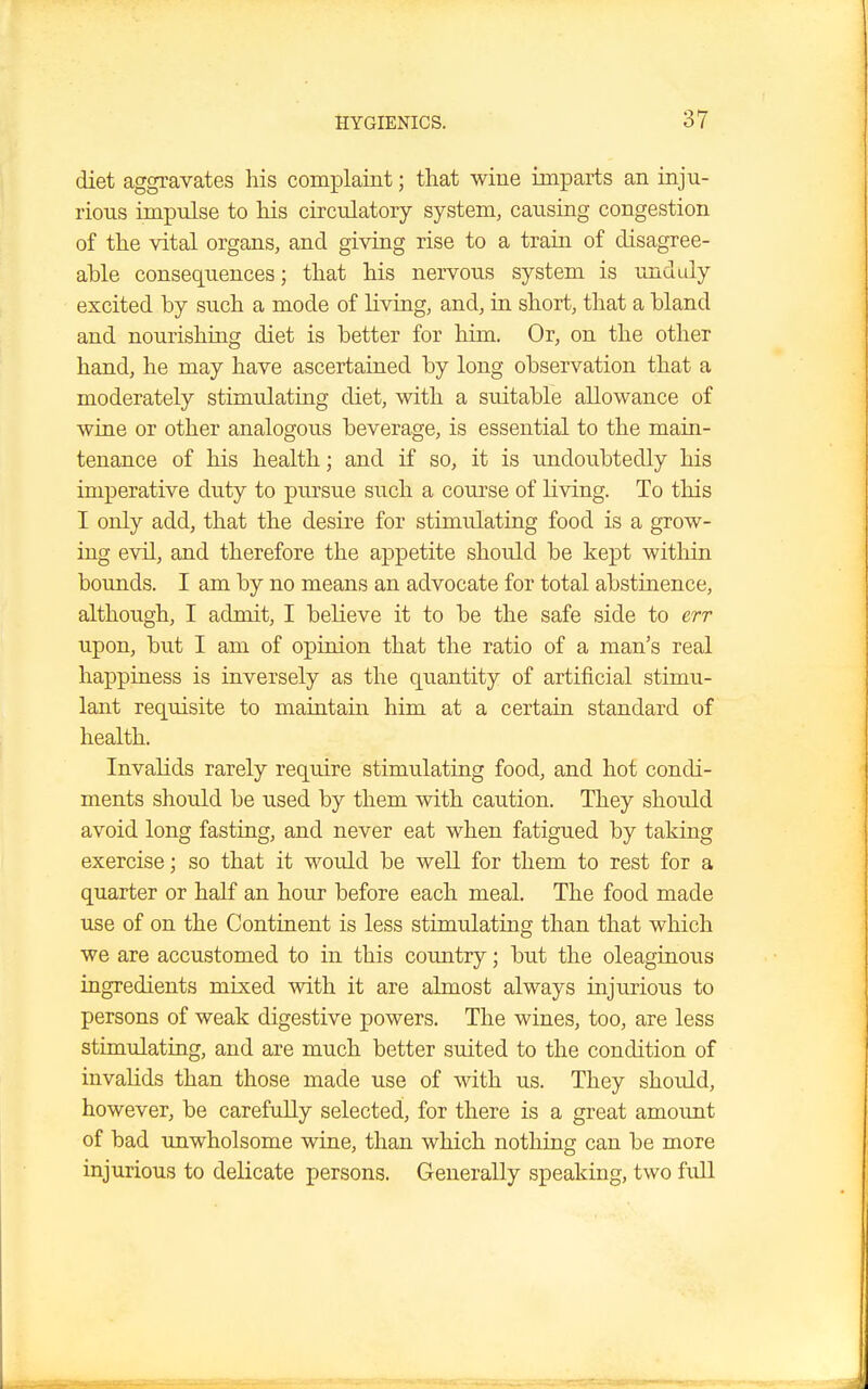 diet aggravates his complaint; that wine imparts an inju- rious impulse to his circulatory system, causing congestion of the vital organs, and giving rise to a train of disagree- able consequences; that his nervous system is unduly excited by such a mode of living, and, in short, that a bland and nourishing diet is better for him. Or, on the other hand, he may have ascertained by long observation that a moderately stimulating diet, with a suitable allowance of wine or other analogous beverage, is essential to the main- tenance of his health; and if so, it is undoubtedly his imperative duty to pursue such a course of living. To this I only add, that the desire for stimulating food is a grow- ing evil, and therefore the appetite should be kept within bounds. I am by no means an advocate for total abstinence, although, I admit, I believe it to be the safe side to err upon, but I am of opinion that the ratio of a man's real happiness is inversely as the quantity of artificial stimu- lant requisite to maintain him at a certain standard of health. Invalids rarely require stimulating food, and hot condi- ments should be used by them with caution. They should avoid long fasting, and never eat when fatigued by taking exercise; so that it would be well for them to rest for a quarter or half an hour before each meal. The food made use of on the Continent is less stimulating than that which we are accustomed to in this country; but the oleaginous ingredients mixed with it are almost always injurious to persons of weak digestive powers. The wines, too, are less stimulating, and are much better suited to the condition of invalids than those made use of with us. They should, however, be carefully selected, for there is a great amount of bad unwholsome wine, than which nothing can be more injurious to delicate persons. Generally speaking, two full