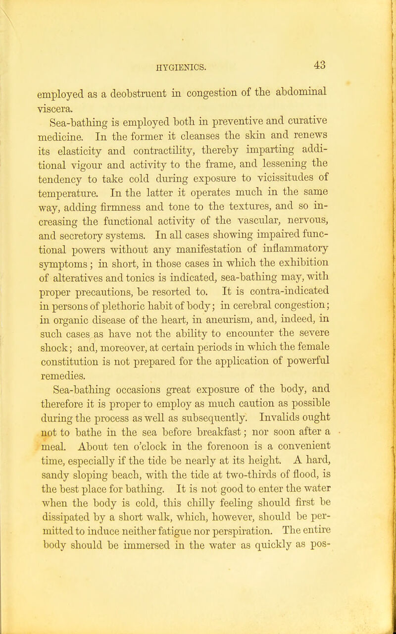 employed as a deobstruent in congestion of the abdominal viscera. Sea-bathing is employed both in preventive and curative medicine. In the former it cleanses the skin and renews its elasticity and contractility, thereby imparting addi- tional vigour and activity to the frame, and lessening the tendency to take cold during exposure to vicissitudes of temperature. In the latter it operates much in the same way, adding firmness and tone to the textures, and so in- creasing the functional activity of the vascular, nervous, and secretory systems. In all cases showing impaired func- tional powers without any manifestation of inflammatory symptoms; in short, in those cases in which the exhibition of alteratives and tonics is indicated, sea-bathing may, with proper precautions, be resorted to. It is contra-indicated in persons of plethoric habit of body; in cerebral congestion; in organic disease of the heart, in aneurism, and, indeed, in such cases as have not the ability to encounter the severe shock; and, moreover, at certain periods in which the female constitution is not prepared for the application of powerful remedies. Sea-bathing occasions great exposure of the body, and therefore it is proper to employ as much caution as possible during the process as well as subsequently. Invalids ought not to bathe in the sea before breakfast; nor soon after a meal. About ten o'clock in the forenoon is a convenient time, especially if the tide be nearly at its height. A hard, sandy sloping beach, with the tide at two-thirds of flood, is the best place for bathing. It is not good to enter the water when the body is cold, this chilly feeling should first be dissipated by a short walk, which, however, should be per- mitted to induce neither fatigue nor perspiration. The entire body should be immersed in the water as quickly as pos-