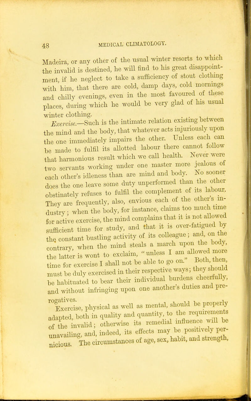 Madeira, or any other of the usual winter resorts to which the invalid is destined, he will find to Ms great disappoint- ment if he neglect to take a sufficiency of stout clothing with him, that there are cold, damp days, cold mornings and chilly evenings, even in the most favoured of these places, during which he would be very glad of his usual winter clothing. . . Exercise.—Such is the intimate relation existmg between the mind and the body, that whatever acts injuriously upon the one immediately impairs the other. Unless each can be made to fulfil its allotted labour there cannot follow that harmonious result which we call health. Never were two servants working under one master more jealous of each other's idleness than are mind and body. No sooner does the one leave some duty unperformed than the other obstinately refuses to fulfil the complement of its labour. They are frequently, also, envious each of the others in- dustry ; when the body, for instance, claims too much time for active exercise, the mind complains that it is not allowed sufficient time for study, and that it is over-fatigued by the. constant bustling activity of its colleague ; and, on the contrarv when the mind steals a march upon the bod}, ZSiswont to exclaim, unless I am dW more time for exercise I shall not be able to go on. Both then must be duly exercised in their respective ways; they should be habituated to bear their individual burdens cheerfully, and without infringing upon one another's duties and pre- 'f xercise, physical as well as mental, should be properly adapted, both in quality and quantity, to the requn-ements of The nvalid; otherwise its remedial influence will be unavailing, and, indeed, its effects may be positively per- S The circumstances of age, sex, habit, and strength,