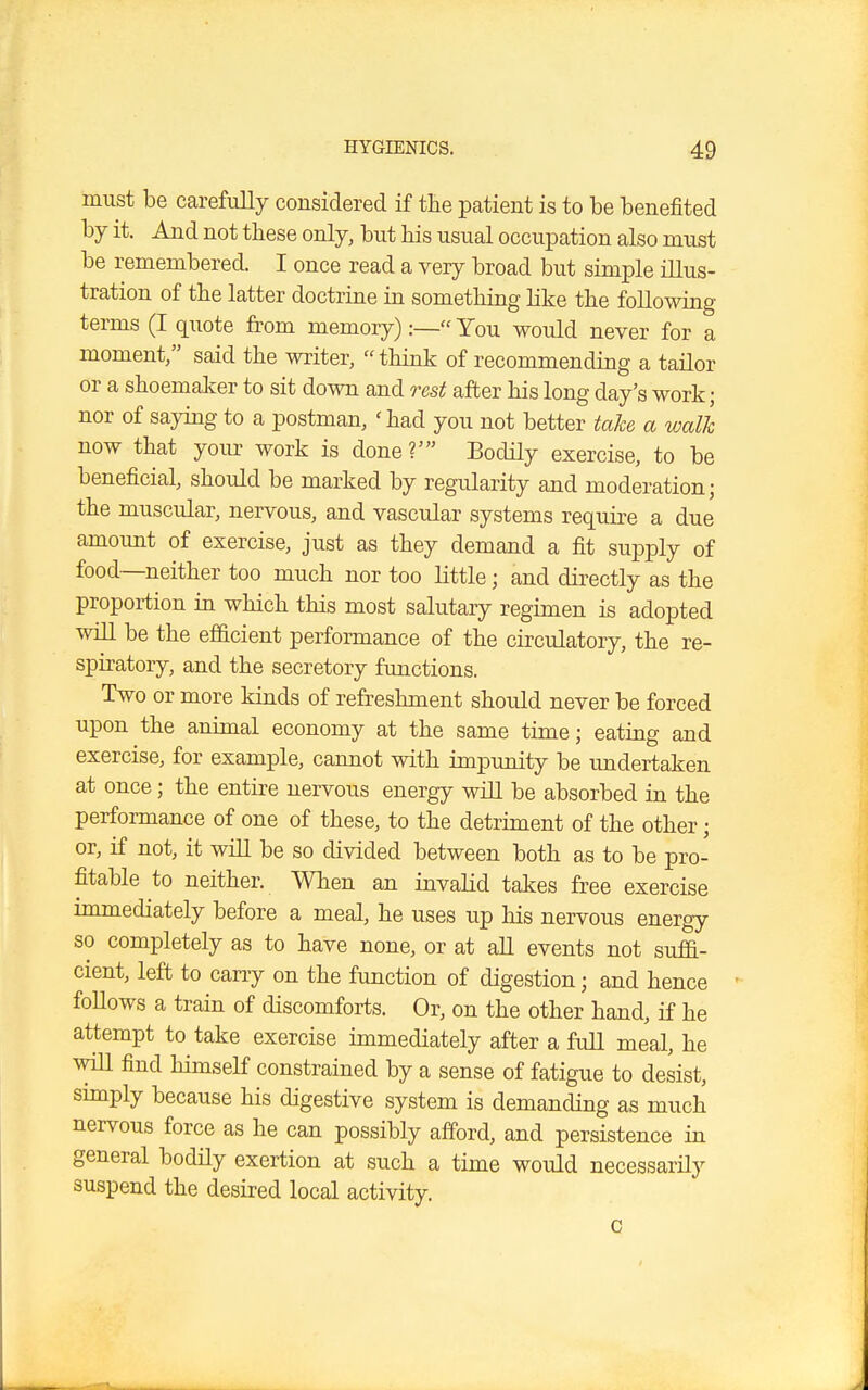 must be carefully considered if the patient is to be benefited by it. And not these only, but his usual occupation also must be remembered. I once read a very broad but simple illus- tration of the latter doctrine in something like the following terms (I quote from memory):— You would never for a moment/' said the writer,  think of recommending a tailor or a shoemaker to sit down and rest after his long day's work ; nor of saying to a postman, 'had you not better take a walk now that your work is done?' Bodily exercise, to be beneficial, should be marked by regularity and moderation; the muscular, nervous, and vascular systems require a due amount of exercise, just as they demand a fit supply of food—neither too much nor too little j and directly as the proportion in which this most salutary regimen is adopted will be the efficient performance of the circulatory, the re- spiratory, and the secretory functions. Two or more kinds of refreshment should never be forced upon the animal economy at the same time; eating and exercise, for example, cannot with impunity be undertaken at once; the entire nervous energy will be absorbed in the performance of one of these, to the detriment of the other; or, if not, it will be so divided between both as to be pro- fitable to neither. When an invalid takes free exercise immediately before a meal, he uses up his nervous energy so completely as to have none, or at all events not suffi- cient, left to carry on the function of digestion; and hence follows a train of discomforts. Or, on the other hand, if he attempt to take exercise immediately after a full meal, he will find himself constrained by a sense of fatigue to desist, simply because his digestive system is demanding as much nervous force as he can possibly afford, and persistence in general bodily exertion at such a time would necessarily suspend the desired local activity. c