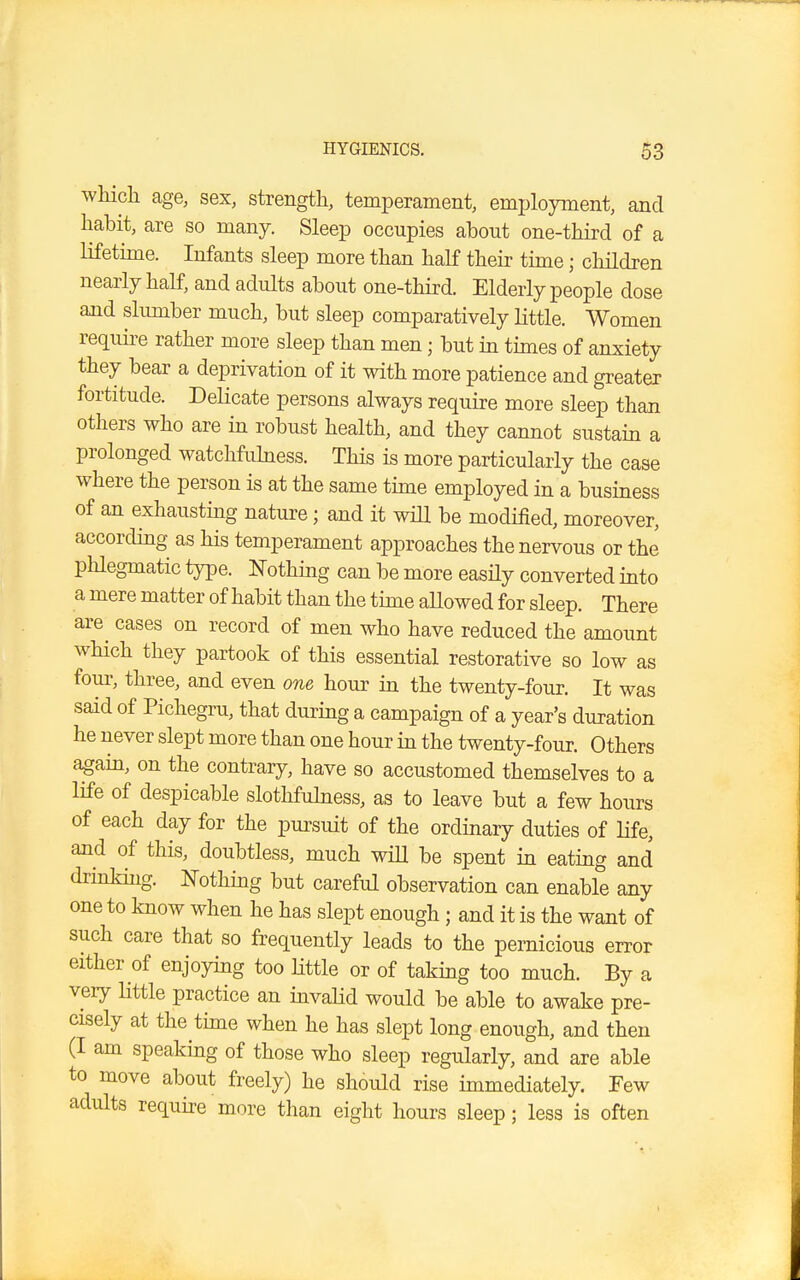 which age, sex, strength, temperament, employment, and habit, are so many. Sleep occupies about one-third of a lifetime. Infants sleep more than half their time; children nearly half, and adults about one-third. Elderly people dose and slumber much, but sleep comparatively little. Women require rather more sleep than men; but in times of anxiety they bear a deprivation of it with more patience and greater fortitude. Delicate persons always require more sleep than others who are in robust health, and they cannot sustain a prolonged watchfulness. This is more particularly the case where the person is at the same time employed in a business of an exhausting nature; and it will be modified, moreover, according as his temperament approaches the nervous or the phlegmatic type. Nothing can be more easily converted into a mere matter of habit than the time allowed for sleep. There are cases on record of men who have reduced the amount which they partook of this essential restorative so low as four, three, and even one hour in the twenty-four. It was said of Pichegru, that during a campaign of a year's duration he never slept more than one hour in the twenty-four. Others again, on the contrary, have so accustomed themselves to a life of despicable slothfulness, as to leave but a few hours of each day for the pursuit of the ordinary duties of life, and of this, doubtless, much will be spent in eating and drinking. Nothing but careful observation can enable any one to know when he has slept enough; and it is the want of such care that so frequently leads to the pernicious error either of enjoying too little or of taking too much. By a very little practice an invalid would be able to awake pre- cisely at the time when he has slept long enough, and then (I am speaking of those who sleep regularly, and are able to move about freely) he should rise immediately. Few adults require more than eight hours sleep 5 less is often