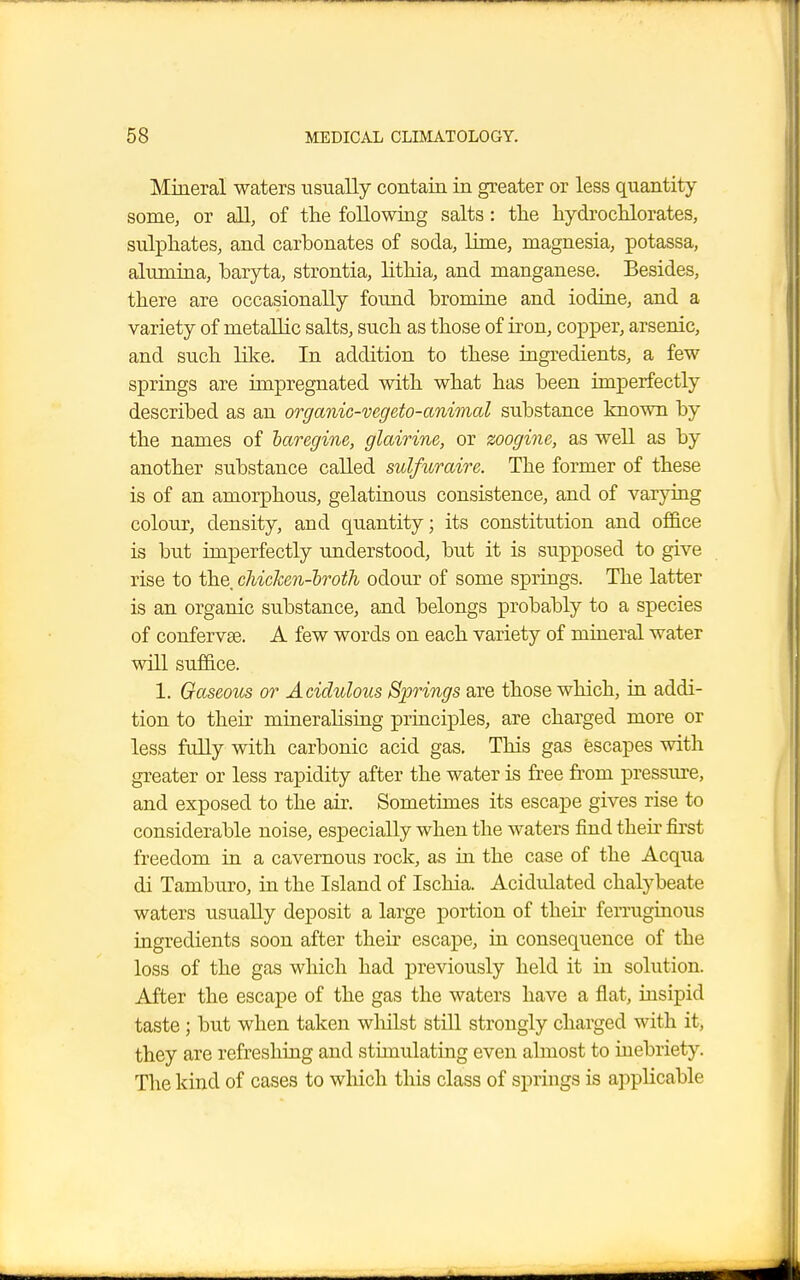 Mineral waters usually contain in greater or less quantity some, or all, of the following salts: the hydrochlorates, sulphates, and carbonates of soda, lime, magnesia, potassa, alumina, baryta, strontia, lithia, and manganese. Besides, there are occasionally found bromine and iodine, and a variety of metallic salts, such as those of iron, copper, arsenic, and such like. In addition to these ingredients, a few springs are impregnated with what has been imperfectly described as an organic-vegeto-animal substance known by the names of baregine, glairine, or zoogine, as well as by another substance called sulfuraire. The former of these is of an amorphous, gelatinous consistence, and of varying colour, density, aud quantity; its constitution and office is but imperfectly understood, but it is supposed to give rise to the, chicken-broth odour of some springs. The latter is an organic substance, and belongs probably to a species of confervas. A few words on each variety of mineral water will suffice. 1. Gaseous or Acidulous Springs are those which, in addi- tion to their mineralising principles, are charged more or less fully with carbonic acid gas. This gas escapes with greater or less rapidity after the water is free from pressure, and exposed to the air. Sometimes its escape gives rise to considerable noise, especially when the waters find then first freedom in a cavernous rock, as in the case of the Acqua di Tamburo, in the Island of Ischia. Acidulated chalybeate waters usually deposit a large portion of their ferruginous ingredients soon after their escape, in consequence of the loss of the gas which had previously held it in solution. After the escape of the gas the waters have a flat, insipid taste ; but when taken whilst still strongly charged with it, they are refreshing and stimulating even almost to inebriety. The kind of cases to winch this class of springs is applicable