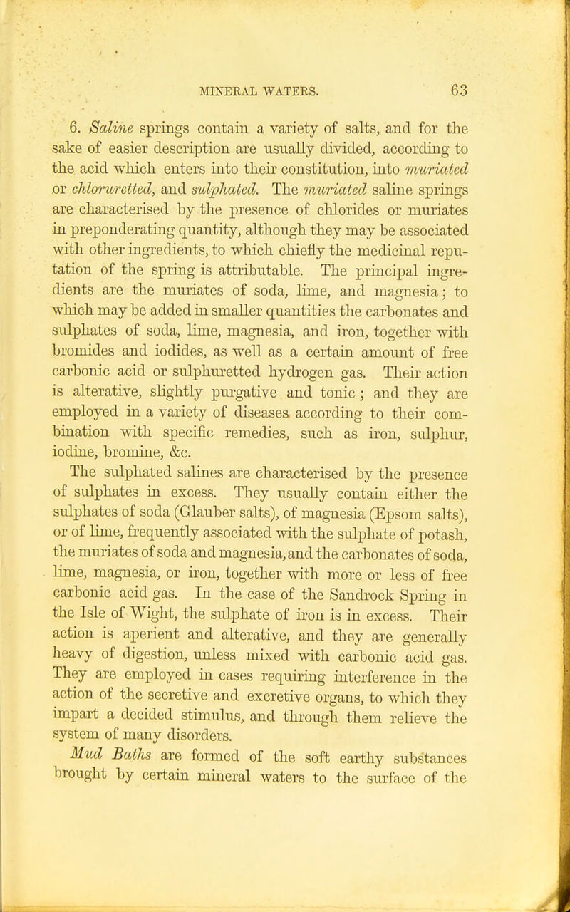 6. Saline springs contain a variety of salts, and for the sake of easier description are nsnally divided, according to the acid which enters into their constitution, into muriated or chloruretted, and sidphated. The muriated saline springs are characterised by the presence of chlorides or muriates in preponderating quantity, although they may be associated with other ingredients, to which chiefly the medicinal repu- tation of the spring is attributable. The principal ingre- dients are the muriates of soda, lime, and magnesia; to which may be added in smaller quantities the carbonates and sulphates of soda, lime, magnesia, and iron, together with bromides and iodides, as well as a certain amount of free carbonic acid or sulphuretted hydrogen gas. Their action is alterative, slightly purgative and tonic; and they are employed in a variety of diseases, according to their com- bination with specific remedies, such as iron, sulphur, iodine, bromine, &c. The sulphated salines are characterised by the presence of sulphates in excess. They usually contain either the sulphates of soda (Glauber salts), of magnesia (Epsom salts), or of lime, frequently associated with the sulphate of potash, the muriates of soda and magnesia, and the carbonates of soda, lime, magnesia, or iron, together with more or less of free carbonic acid gas. In the case of the Sandrock Spring in the Isle of Wight, the sidphate of iron is in excess. Their action is aperient and alterative, and they are generally heavy of digestion, unless mixed with carbonic acid gas. They are employed in cases requiring interference in the action of the secretive and excretive organs, to which they impart a decided stimulus, and through them relieve the system of many disorders. Mud Baths are formed of the soft earthy substances brought by certain mineral waters to the surface of the