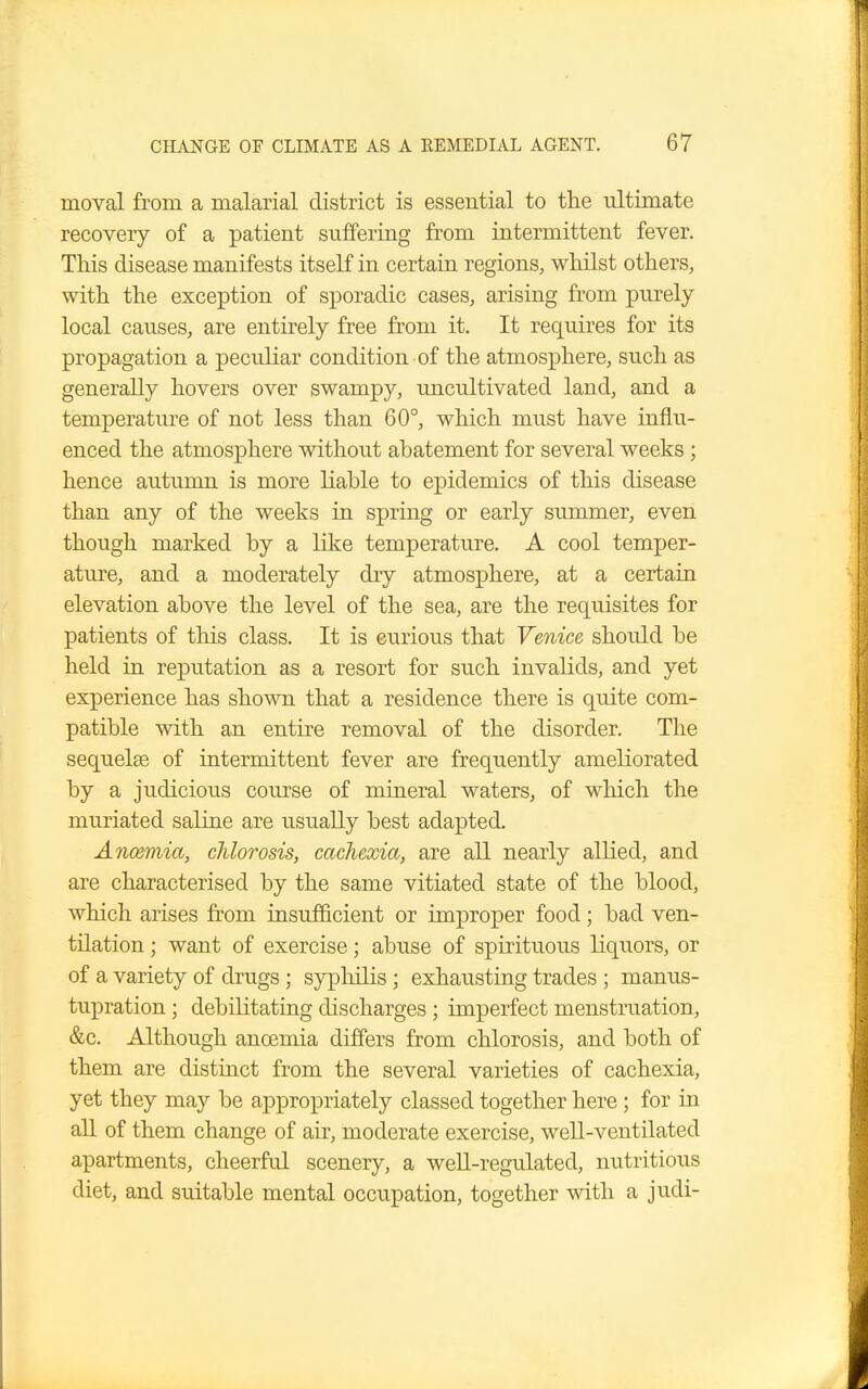 moval from a malarial district is essential to the ultimate recovery of a patient suffering from intermittent fever. This disease manifests itself in certain regions, whilst others, with the exception of sporadic cases, arising from purely local causes, are entirely free from it. It requires for its propagation a peculiar condition of the atmosphere, such as generally hovers over swampy, uncultivated land, and a temperature of not less than 60°, which must have influ- enced the atmosphere without abatement for several weeks ; hence autumn is more liable to epidemics of this disease than any of the weeks in spring or early summer, even though marked by a like temperature. A cool temper- ature, and a moderately dry atmosphere, at a certain elevation above the level of the sea, are the requisites for patients of this class. It is curious that Venice should be held in reputation as a resort for such invalids, and yet experience has shown that a residence there is quite com- patible with an entire removal of the disorder. The sequelae of intermittent fever are frequently ameliorated by a judicious course of mineral waters, of which the muriated saline are usually best adapted. Anaemia, chlorosis, cachexia, are all nearly allied, and are characterised by the same vitiated state of the blood, which arises from insufficient or improper food; bad ven- tilation ; want of exercise; abuse of spirituous liquors, or of a variety of drugs ; syphilis; exhausting trades ; rnanus- tupration; debilitating discharges ; imperfect menstruation, &c. Although ancemia differs from chlorosis, and both of them are distinct from the several varieties of cachexia, yet they may be appropriately classed together here; for in all of them change of air, moderate exercise, well-ventilated apartments, cheerful scenery, a well-regulated, nutritious diet, and suitable mental occupation, together with a judi-