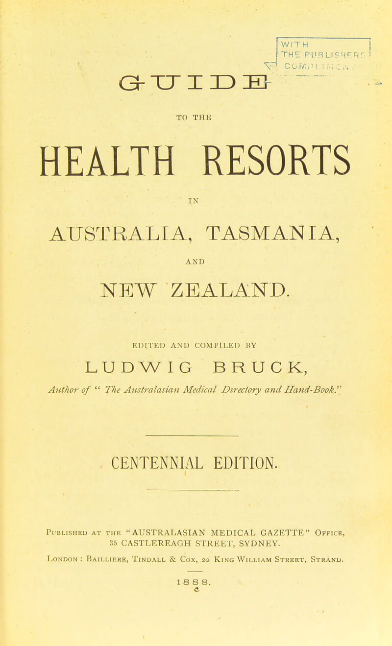 WITH THE GrCriIDE> ~ TO THE HEALTH RESORTS IN AUSTRALIA, TASMANIA, AND NEW ZEALAND. EDITED AND COMPILED BY LUDWIG BRUCK, Ajithor of  The Atistralasian Medical Dtreciory and Hand-Book. CENTENNIAL EDITION. Pi'BLisHEU AT THE AUSTRALASIAN MEDICAL GAZETTE Office, 35 CASTLEREAGH STREET, SYDNEY. London: Baii.lif.rk, Tindall & Cox, 20 King William Street, Strand. 188 8.