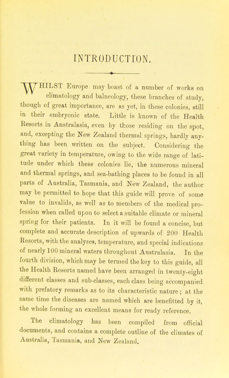 INTRODUCTION. Y^HILST Europe may boast of a number of works on climatology and balneology, these branches of study, though of great importance, are as yet, in these colonies, still in their embryonic state. Little is known of the Health Resorts in Australasia, even by those residing on the spot, and, excepting the New Zealand thermal springs, hardly any- thing has been written on the subject. Considering the great variety in temperature, owing to the wide range of lati- tude under which these colonies lie, the numerous mineral and thermal springs, and sea-bathing places to be found in all parts of Australia, Tasmania, and ISTew Zealand, the author may be permitted to hope that this guide will prove of some value to invalids, as well as to members of the medical pro- fession when called upon to select a suitable climate or mineral spring for their patients. In it will be found a concise, but complete and accurate description of upwards of 200 Health Resorts, with tlje analyses, temperature, and special indications of nearly 100 mineral waters throughout Australasia. In the fourth division, which may be termed the key to this guide, all the Health Resorts named have been arranged in twenty-eight different classes and sub-classes, each class being accompanied with prefatory remarks as to its characteristic nature; at the same time the diseases are named which are benefitted by it, the whole forming an excellent means for ready reference. The climatology has been compiled from official documents, and contains a complete outline of the climates of Australia, Tasmania, and New Zealand.