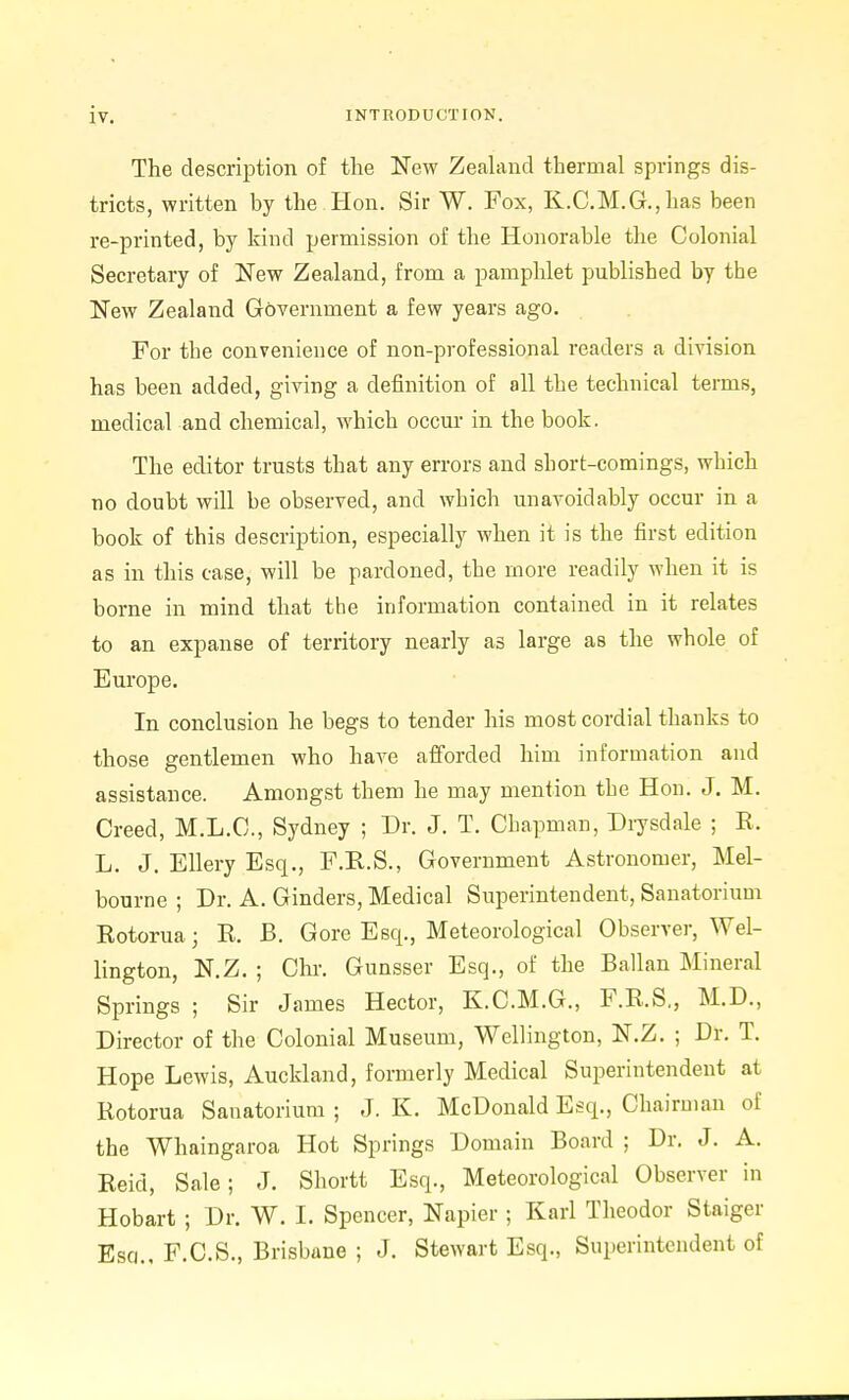 The description of the New Zeahind thermal springs dis- tricts, written by the Hon. Sir W. Fox, K.C.M.G.,has been re-printed, by kind permission of the Honorable the Colonial Secretary of New Zealand, from a pamphlet published by the New Zealand Government a few years ago. For the convenience of non-professional readers a division has been added, giving a definition of all the technical terms, medical and chemical, which occui- in the book. The editor trusts that any errors and short-comings, which no doubt will be observed, and which unavoidably occur in a book of this description, especially when it is the first edition as in this case, will be pardoned, the more readily when it is borne in mind that the information contained in it relates to an expanse of territory nearly as large as the whole of Europe. In conclusion he begs to tender his most cordial thanks to those gentlemen who have afiorded him information and assistance. Amongst them he may mention the Hon. J. M. Creed, M.L.C., Sydney ; Dr. J. T. Chapman, Diysdale ; K. L. J. EUery Esq., F.R.S., Government Astronomer, Mel- bourne ; Dr. A. Ginders, Medical Superintendent, Sanatorium Rotorua; R. B. Gore Esq., Meteorological Observer, Wel- lington, N.Z. ; Chr. Gunsser Esq., of the Ballan Mineral Springs ; Sir James Hector, K.C.M.G., F.R.S,, M.D., Director of the Colonial Museum, Wellington, N.Z. ; Dr. T. Hope Lewis, Auckland, formerly Medical Superintendent at Rotorua Sanatorium ; J. K. McDonald Esq., Chairman of the Whaingaroa Hot Springs Domain Board ; Dr. J. A. Reid, Sale; J. Shortt Esq., Meteorological Observer in Hobart ; Dr. W. I. Spencer, Napier ; Karl Theodor Staiger Esq., F.C.S., Brisbane ; J. Stewart Esq., Superintendent of