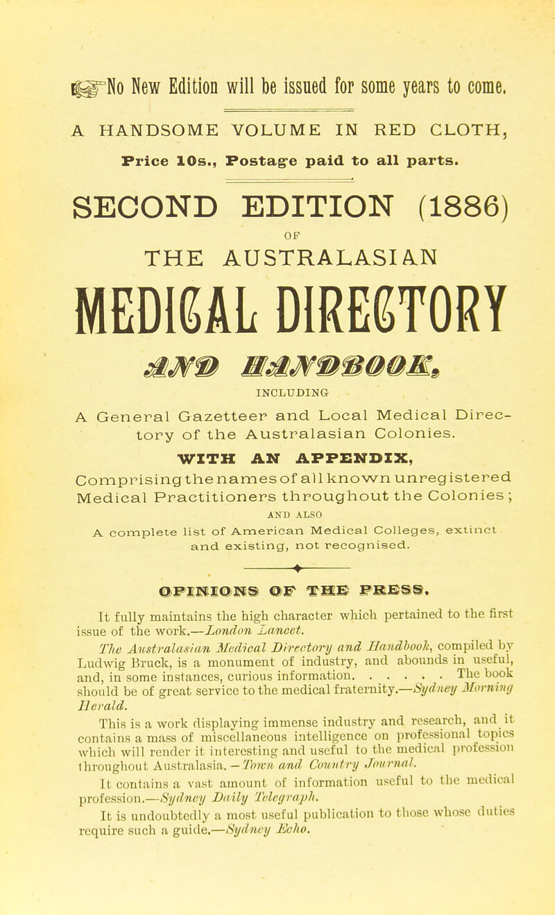 A HANDSOME VOLUME IN RED CLOTH, Price 10s., Postag-e paid to all parts. SECOND EDITION (1886) OF THE AUSTRALASIA.N MEDIGAL D1RE6T0RY INCLTJDING A General Gazetteer and Local Medical Direc- tory of the Australasian Colonies. WITH AN APPENDIX, Comprisingthenamesof all known unregistered Medical Practitioners throughout the Colonies ; AND ALSO A complete list of American Medical Colleges, extinct and. existing, not recognised. It fully maintains the high character which pertained to the first issue of the work.—London Lancet. The Australanian 3/edical Directory and liandhooli, compiled by Ludwig Bruck, is a monument of industry, and abounds in useful, and, in some instances, curious information The book should be of great service to the medical fraternity.—/Syrfwey Morning Herald. This is a work displaying immense industry and research, and it contains a mass of miscellaneous intelligence on professional topics which will render it interesting and useful to the medical profession throughout Australasia. -I'cwivi and Country Journal. It contains a vast amount of information useful to the medical profession.—Sydney Daily Telegraph. It is undoubtedly a most useful publication to those whose duties require such a guide.—Sydney Echo.