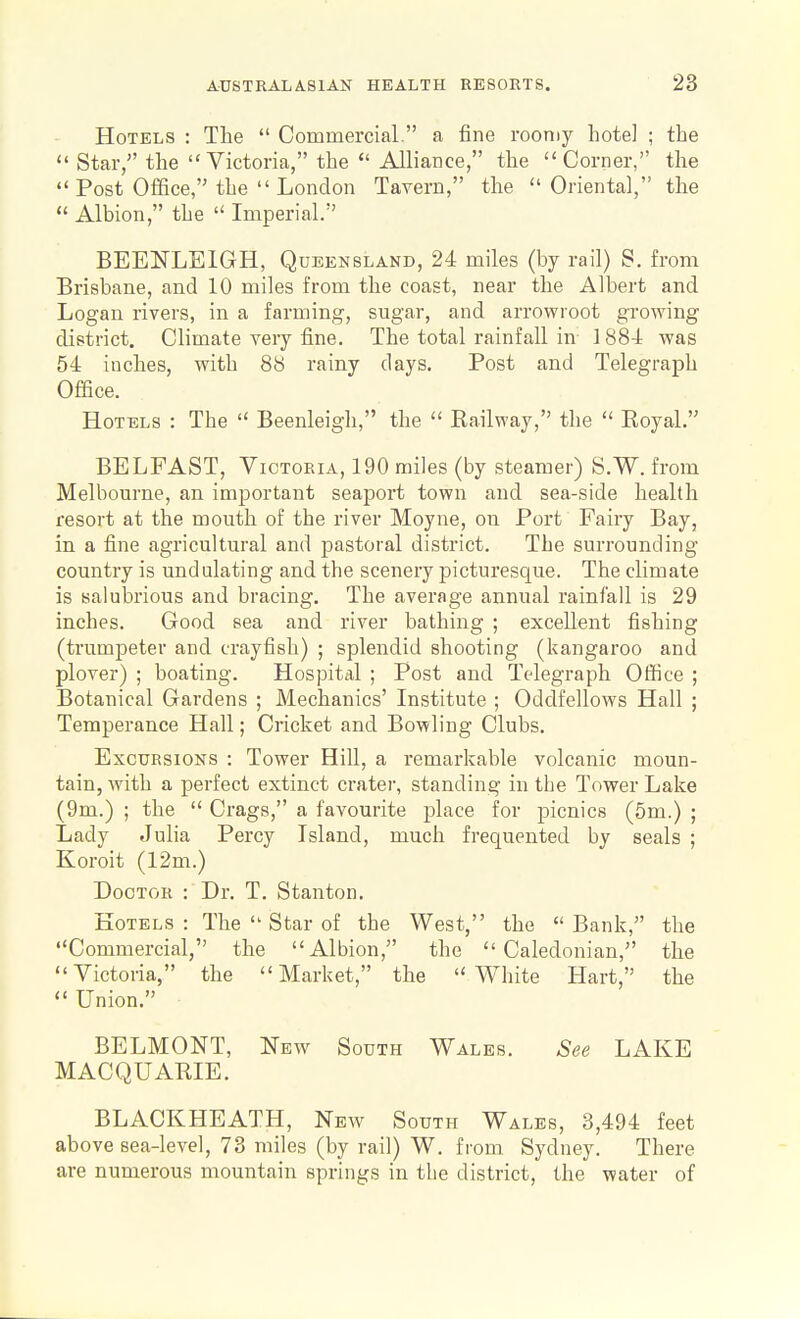 Hotels : The  Commercial. a fine roomy hotel ; the  Star, the Victoria, the  AlliaDce, the Corner, the  Post Office, the  London Tavern, the Oriental, the  Albion, the  Imperial. BEENLEIGH, Queensland, 24 miles (by rail) S. from Brisbane, and 10 miles from the coast, near the Albert and Logan rivers, in a farming, sugar, and arrowroot growing district. Climate very fine. The total rainfall in- 1884 was 54 inches, with 88 rainy days. Post and Telegraph Office. Hotels : The  Beenleigh, the  Eailway, the  Eoyal. BELFAST, Victoria, 190 miles (by steamer) S.W. from Melbourne, an important seaport town and sea-side health resort at the mouth of the river Moyne, on Port Fairy Bay, in a fine agricultural and pastoral district. The surrounding- country is undulating and the scenery picturesque. The climate is salubrious and bracing. The average annual rainfall is 29 inches. Good sea and river bathing ; excellent fishing (trumpeter and crayfish) ; splendid shooting (kangaroo and plover) ; boating. Hospital ; Post and Telegraph Otfice ; Botanical Gardens ; Mechanics' Institute ; Oddfellows Hall ; Temperance Hall; Cricket and Bowling Clubs. Excursions : Tower Hill, a remarkable volcanic moun- tain, with a perfect extinct crater, standing in the Tower Lake (9m.) ; the  Crags, a favourite place for picnics (5m.) ; Lady Julia Percy Island, much frequented by seals ; Koroit (12m.) Doctor : Dr. T. Stanton. Hotels : The  Star of the West, the  Bank, the Commercial, the Albion, the Caledonian, the Victoria, the Market, the White Hart, the  Union. BELMONT, New South Wales. See LAKE MACQUARIE. BLACKHEATH, New South Wales, 3,494 feet above sea-level, 73 miles (by rail) W. from Sydney. There are numerous mountain springs in the district, the water of