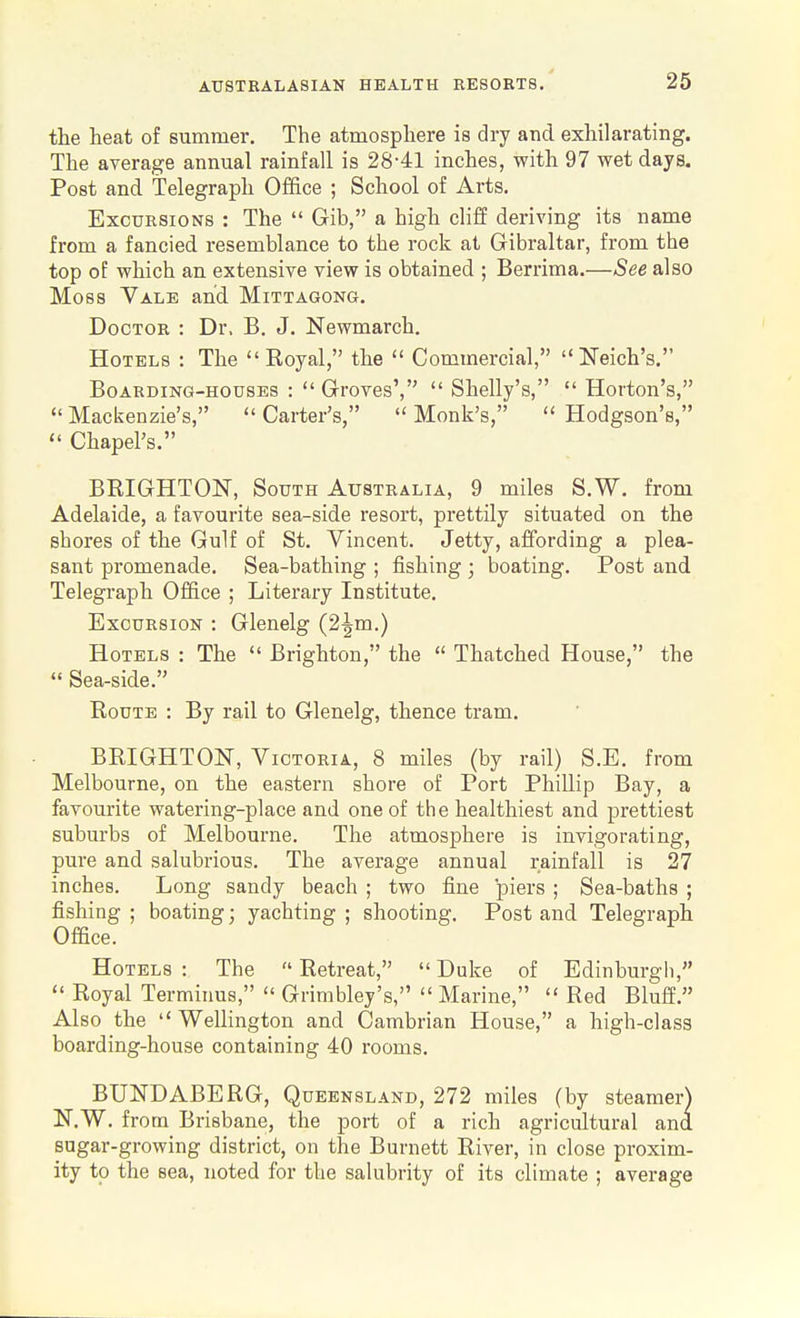 the heat of summer. The atmosphere is dry and exhilarating. The average annual rainfall is 28-41 inches, with 97 wet days. Post and Telegraph Office ; School of Arts. Excursions : The  Gib, a high cliff deriving its name from a fancied resemblance to the rock at Gibraltar, from the top of which an extensive view is obtained ; Berrima.—See also Moss Vale and Mittagong. Doctor : Dr. B. J. Newmarch. Hotels : The Royal, the  Commercial, Neich's. Boarding-houses :  Groves',  Shelly's,  Horton's,  Mackenzie's,  Carter's,  Monk's,  Hodgson's,  Chapel's. BRIGHTON, South Australia, 9 miles S.W. from Adelaide, a favourite sea-side resort, prettily situated on the shores of the Gulf of St, Vincent. Jetty, affording a plea- sant promenade. Sea-bathing ; fishing ; boating. Post and Telegraph Office ; Literary Institute. Excursion : Glenelg (2^m.) Hotels : The  Brighton, the  Thatched House, the  Sea-side. Route : By rail to Glenelg, thence tram. BRIGHTON, Victoria, 8 miles (by rail) S.E. from Melbourne, on the eastern shore of Port Phillip Bay, a favourite watering-place and one of the healthiest and prettiest suburbs of Melbourne. The atmosphere is invigorating, pure and salubrious. The average annual rainfall is 27 inches. Long sandy beach ; two fine piers ; Sea-baths ; fishing ; boating; yachting ; shooting. Post and Telegraph Office. Hotels: The Retreat, Duke of Edinburgh,  Royal Terminus,  Grimbley's,  Marine,  Red Bluff. Also the  Wellington and Cambrian House, a high-class boarding-house containing 40 rooms. BUND ABE RG, Queensland, 272 miles (by steamer) N.W. from Brisbane, the port of a rich agricultural and sugar-growing district, on the Burnett River, in close proxim- ity to the sea, noted for the salubrity of its climate ; average