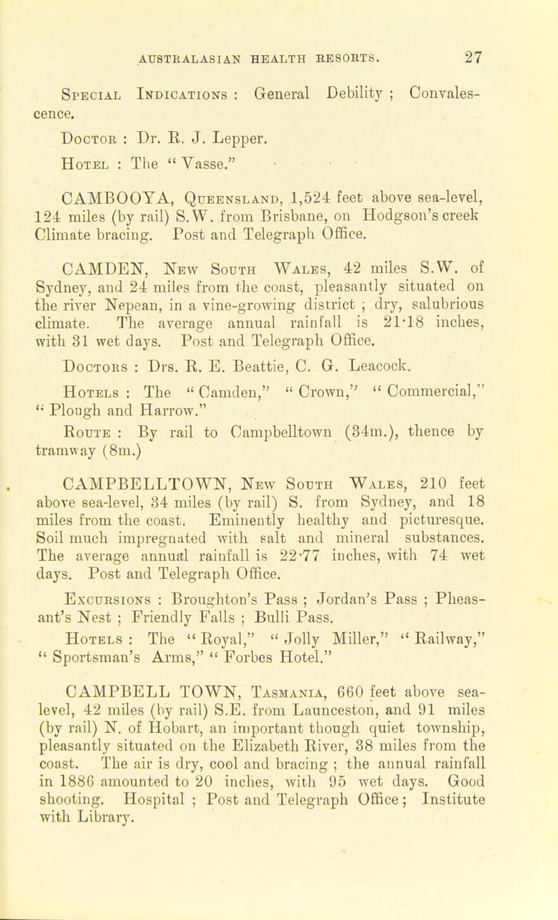 Special Indications : General Debility ; Convales- cence. Doctor : Dr. E. J. Lepper, Hotel : The  Vasse. CAMBOOYA, Queensland, 1,524 feet above sea-level, 124 miles (by rail) S.W. from Brisbane, on Hodgson's creek Climate bracing. Post and Telegraph Office. CAMDEN, l^Ew South Wales, 42 miles S.W. of Sydney, and 24 miles from the coast, pleasantly situated on the river Nepean, in a vine-growing district ; dry, salubrious climate. The average annual rainfall is 21-18 inches, with 31 wet days. Post and Telegraph Office. Doctors : Drs. R. E. Beattie, C. G. Leacock. Hotels : The  Camden,  Crown,  Commercial, '•■ Plough and Harrow. Route : By rail to Campbelltown (34m.), thence by tramway (8m.) CAMPBELLTOWN, New South Wales, 210 feet above sea-level, 34 miles (by rail) S. from Sydney, and 18 miles from the coast. Eminently healthy and picturesque. Soil much impregnated with salt and mineral substances. The average annual rainfall is 22-77 inches, with 74 wet days. Post and Telegraph Office. Excursions : Bronghton's Pass ; Jordan's Pass ; Pheas- ant's Nest ; Friendly Falls ; BuUi Pass. Hotels : The  Royal,  Jolly Miller,  Railway,  Sportsman's Arms,  Forbes Hotel. CAMPBELL TOWN, Tasmania, 660 feet above sea- level, 42 miles (by rail) S.E. from Launceston, and 91 miles (by rail) N. of Hobart, an important though quiet township, pleasantly situated on the Elizabeth River, 38 miles from the coast. The air is dry, cool and bracing ; the annual rainfall in 1886 amounted to 20 inches, with 95 wet days. Good shooting. Hospital ; Post and Telegraph Office ; Institute with Library.