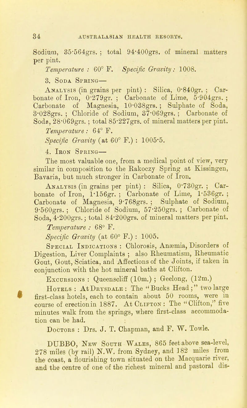 Sodium, 35564grs. ; total 94-400grs. of mineral matters per pint. Temperature : 60° F. Specific Gravity: 1008. 3. Soda Spring— Analysis (in grains per pint) : Silica, 0'840gr. ; Car- bonate of Iron, 0'279gr. ; Carbonate of Lime, 5-904grs. ; Carbonate of Magnesia, lO-OSSgrs. ; Sulphate of Soda, 3-028grs. ; Chloride of Sodium, 37-069grs, ; Carbonate of Soda, 28*069grs. ; total 85'227grs. of mineral matters per pint. Temperature: 64° F. Specific Gravity (at 60° F.) : 1005-5. 4. Iron Spring— The most valuable one, from a medical point of view, very similar in composition to the Rakoczy Spring at Kissingen, Bavaria, but much stronger in Carbonate of Iron. Analysis (in grains per pint) : Silica, 0730gr. ; Car- bonate of Iron, l'156gr. ; Carloonate of Lime, l-5B6gr. ; Carbonate of Magnesia, 9-768grs. ; Sulphate of Sodium, 9-560grs. ; Chloride of Sodium, 57-250grs. ; Carbonate of Soda, 4-200grs.; total 84-200gr8. of mineral matters per pint. Temperature : 68° F. Specific Gravity (at 60° F.) : 1005. Special Indications : Chlorosis, Anfemia, Disorders of Digestion, Liver Complaints ; also Rheumatism, Rheumatic Gout, Gout, Sciatica, and Affections of the Joints, if taken in conjunction with the hot mineral baths at Clifton. Excursions : Queenscliff (10m.) ; Geelong, (12m.) Hotels : AtDRYSDALE: The Bucks Head; two large first-class hotels, each to contain about 50 rooms, were in course of erectionin 1887. At Clifton : The Clifton, five minutes walk from the springs, where first-class accommoda- tion can be had. Doctors : Drs. J. T. Chapman, and F. W. Towle. DUBBO, New South Wales, 865 feet above sea-level, 278 miles (by rail) N.W. from Sydney, and ]82 miles from the coast, a flourishing town situated on the Macquarie river, and the centre of one of the richest mineral and pastoral dis-