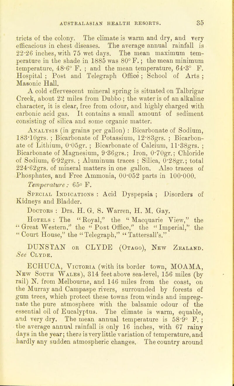 tricts of the colony. The climate is warm and dry, and very efficacious in chest diseases. The average annual rainfall is 22-26 inches, with 75 wet days. The mean maximum tem- perature in the shade in 1885 was 80° F.; the mean minimum temperature, 48-6° F. ; and the mean temperature, 64*3° F. Hospital ; Post and Telegraph Office; School of Arts ; Masonic Hall. A cold effervescent mineral spring is situated on Talbrigar Creek, about 22 miles from Dubbo ; the water is of an alkaline character, it is clear, free from odour, and highly charged with carbonic acid gas. It contains a small amount of sediment consisting of silica and some organic matter. Analysis (in grains per gallon) : Bicarbonate of Sodium, 18310grs. ; Bicarbonate of Potassium, 12*83grs. ; Bicarbon- ate of Lithium, 0'05gr. ; Bicarbonate of Calcium, ll-38grs. ; Bicarbonate of Magnesium, 9'36gr8.; Iron, 0-70gr.; Chloride of Sodium, 692grs. ; Aluminum traces ; Silica, 0'28gr.; total 224-62grs. of mineral matters in one gallon. Also traces of Phosphates, and Free Ammonia, 00-052 parts in 100-000. Temperature: 65° F. Special Indications : Acid Dyspepsia ; Disorders of Kidneys and Bladder. Doctors : Drs. H. G. S. Warren, H. M. Gay. Hotels : The  Royal, the  Macquarie View, the ^'Great Western. the  Post Office, the Imperial, the  Court House, the Telegraph,  Tattersall's. DUNSTAl^ OR CLYDE (Otago), New Zealand. See Clyde. ECHUCA, Victoria (with its border town, MOAMA, New South Wales), 314 feet above sea-level, 156 miles (by rail) l>r. from Melbourne, and 146 miles from the coast, on the Murray and Campaspe rivers, surrounded by forests of gum trees, which protect these towns from winds and impreg- nate the pure atmosphere with the balsamic odour of the essential oil of Eucalyptus. The climate is warm, equable, and very dry. The mean annual temperature is 58-9° F. ; • the average annual rainfall is only 16 inches, with 67 rainy days in the year; there is very little variation of temperature, and hardly any sudden atmospheric changes. The country around