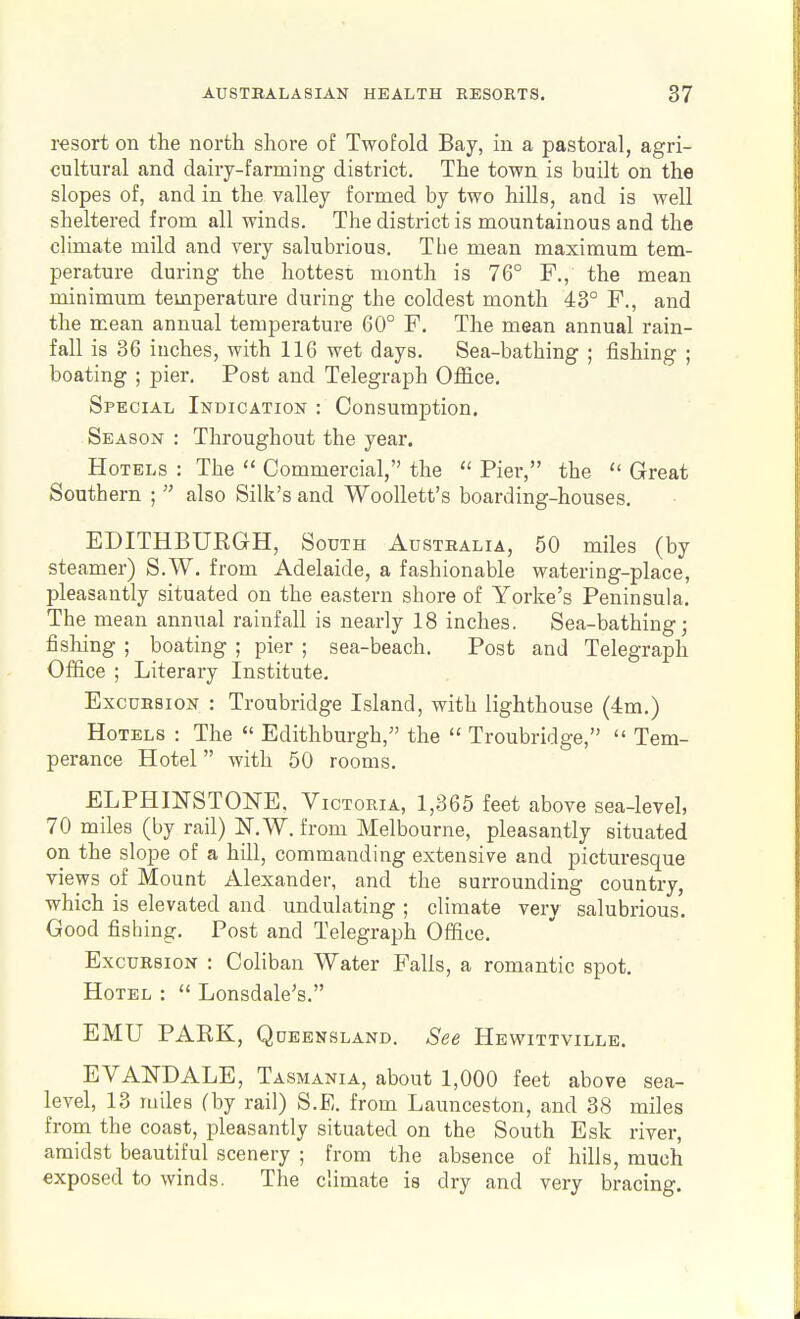 resort on the north shore of Twofold Bay, in a pastoral, agri- cultural and dairy-farming district. The town is built on the slopes of, and in the valley formed by two hills, and is well sheltered from all winds. The district is mountainous and the climate mild and very salubrious. The mean maximum tem- perature during the hottest month is 76° F., the mean minimum temperature during the coldest month 43° F., and the mean annual temperature 60° F. The mean annual rain- fall is 36 inches, with 116 wet days. Sea-bathing ; fishing ; boating ; pier. Post and Telegraph Office. Special Indication : Consumption. Season : Throughout the year. Hotels : The  Commercial, the  Pier, the  Great Southern ;  also Silk's and Woollett's boarding-houses. EDITHBURGH, South Australia, 50 miles (by steamer) S.W. from Adelaide, a fashionable watering-place, pleasantly situated on the eastern shore of Yorke's Peninsula. The mean annual rainfall is nearly 18 inches. Sea-bathing; fishing ; boating ; pier ; sea-beach. Post and Telegraph Office ; Literary Institute. Excursion : Troubridge Island, with lighthouse (4m.) Hotels : The  Edithburgh, the  Troubridge,  Tem- perance Hotel with 50 rooms. ELPHmSTONE, Victoria, 1,365 feet above sea-level, 70 miles (by rail) IST.W. from Melbourne, pleasantly situated on the slope of a hill, commanding extensive and picturesque views of Mount Alexander, and the surrounding country, which is elevated and undulating ; climate very salubrious. Good fishing. Post and Telegraph Office. Excursion : Coliban Water Falls, a romantic spot. Hotel :  Lonsdale's. EMU PARK, Queensland. See Hewittville. EVANDALE, Tasmania, about 1,000 feet above sea- level, 13 miles (by rail) S.E. from Launceston, and 38 miles from the coast, pleasantly situated on the South Esk river, amidst beautiful scenery ; from the absence of hills, much exposed to winds. The climate is dry and very bracing.
