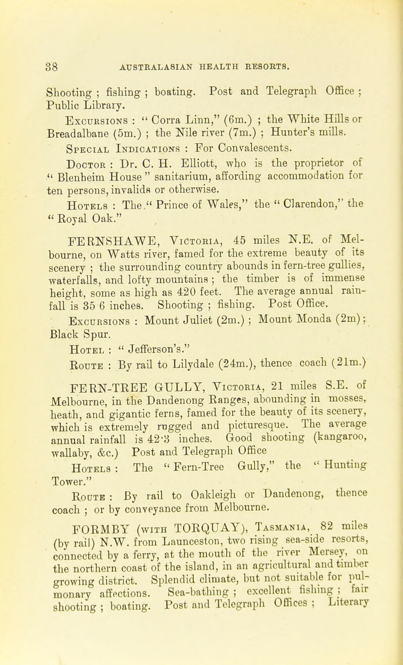 Shooting ; fishing ; boating. Post and Telegraph Office ; Public Library. Excursions :  Corra Linn, (6m.) ; the White Hills or Breadalbane (5m.) ; the Nile river (7m.) ; Hunter's mills. Special Indications : For Convalescents. Doctor : Dr. C. H. Elliott, who is the proprietor of  Blenheim House  sanitarium, affording accommodation for ten persons, invalids or otherwise. Hotels : The. Prince of Wales, the  Clarendon, the  Royal Oak. FERNSHAWE, Victoria, 45 miles N.E. of Mel- bourne, on Watts river, famed for the extreme beauty of its scenery ; the suiTounding countiy abounds in fern-tree gullies, waterfalls, and lofty mountains ; the timber is of immense height, some as high as 420 feet. The average annual rain- fall is 35 6 inches. Shooting ; fishing. Post Office. Excursions : Mount Juliet (2m.) ; Mount Monda (2m); Black Spur. Hotel :  Jefferson's. Route : By rail to Lilydale (24m.), thence coach (21m.) FERMREE GULLY, Victoria, 21 miles S.E. of Melbourne, in the Dandenong Ranges, abounding in mosses, heath, and gigantic ferns, famed for the beauty of its scenery, which is extremely rugged and picturesque. The average annual rainfall is 42-3 inches. Good shooting (kangaroo, wallaby, &c.) Post and Telegraph Office Hotels : The  Fern-Tree Gully, the  Hunting Tower. Route : By rail to Oakleigh or Dandenong, thence coach ; or by conveyance from Melbourne. FORMBY (with TORQUAY), Tasmania, 82 miles (by rail) N.W. from Launceston, two rising sea-side resorts, connected by a ferry, at the mouth of the river Mersey, on the northern coast of the island, in an agricultural and timber growing district. Splendid climate, but not suitable for pul- monary affections. Sea-bathing ; excellent fishing ; fair shooting ; boating. Post and Telegraph Offices ; Literary