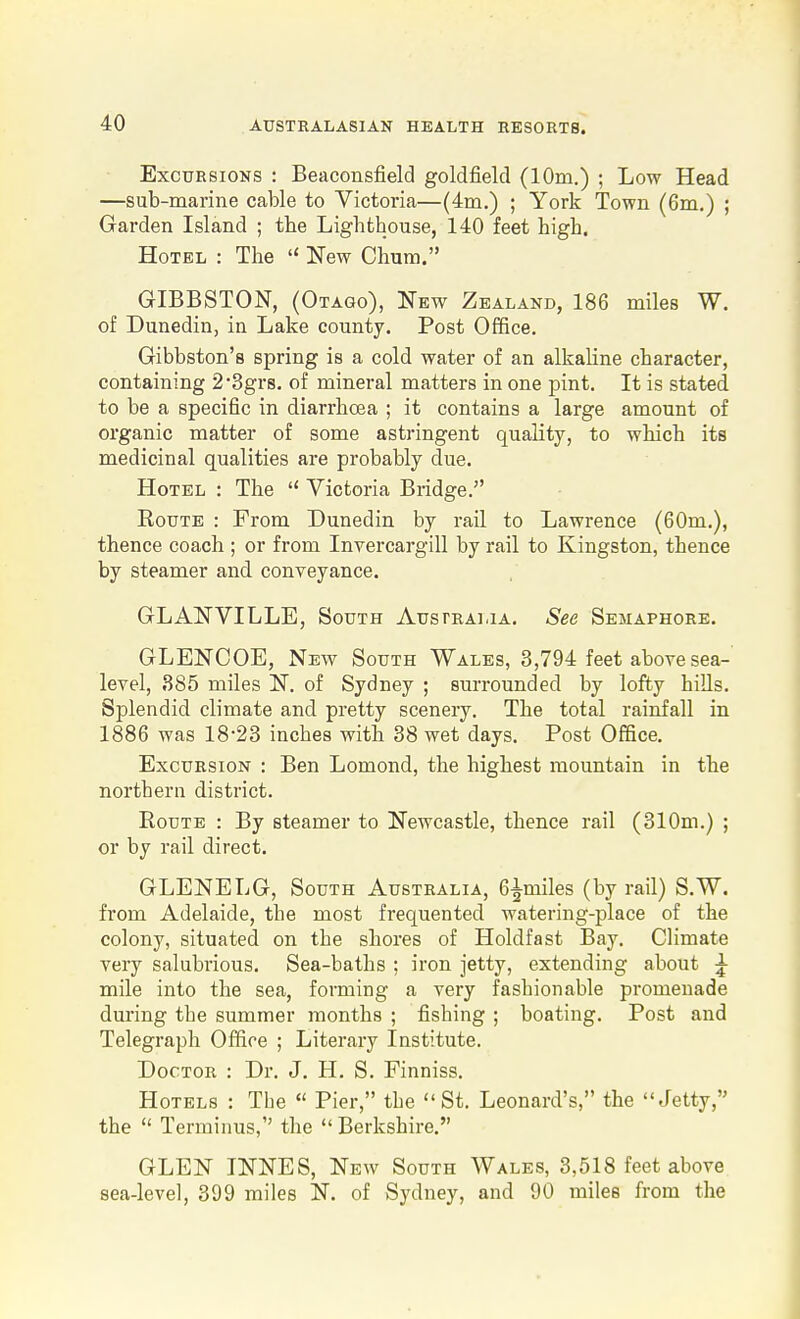 Excursions : Beaconsfield goldfield (10m.) ; Low Head —sub-marine cable to Victoria—(4m.) ; York Town (6m.) ; Garden Island ; the Lighthouse, 140 feet high. Hotel : The  New Chum. GIBBSTON, (Otago), New Zealand, 186 miles W. of Dunedin, in Lake county. Post Office. Gibbston's spring is a cold water of an alkaline character, containing 2*3gr8. of mineral matters in one pint. It is stated to be a specific in diarrhoea ; it contains a large amount of organic matter of some astringent quality, to which its medicinal qualities are probably due. Hotel : The  Victoria Bridge. Route : From Dunedin by rail to Lawrence (60m.), thence coach ; or from Invercargill by rail to Kingston, thence by steamer and conveyance. GLANVILLE, South Australia. See Semaphore. GLENCOE, New South Wales, 3,794 feet above sea- level, 385 miles N. of Sydney ; surrounded by lofty hills. Splendid climate and pretty scenery. The total rainfall in 1886 was 18-23 inches with 38 wet days. Post Office. Excursion : Ben Lomond, the highest mountain in the northern district. Route : By steamer to Newcastle, thence rail (310m.) ; or by rail direct, GLENELG, South Australia, 6^miles (by rail) S.W. from Adelaide, the most frequented watering-place of the colony, situated on the shores of Holdfast Bay. Climate very salubrious. Sea-baths ; iron jetty, extending about ^ mile into the sea, forming a very fashionable promenade during the summer months ; fishing ; boating. Post and Telegraph Office ; Literary Institute. Doctor : Dr. J. H. S. Finniss. Hotels : The  Pier, the St. Leonard's, the Jetty, the  Terminus,'' the  Berkshire. GLEN INNES, New South Wales, 3,518 feet above sea-level, 399 miles N. of Sydney, and 90 miles from the