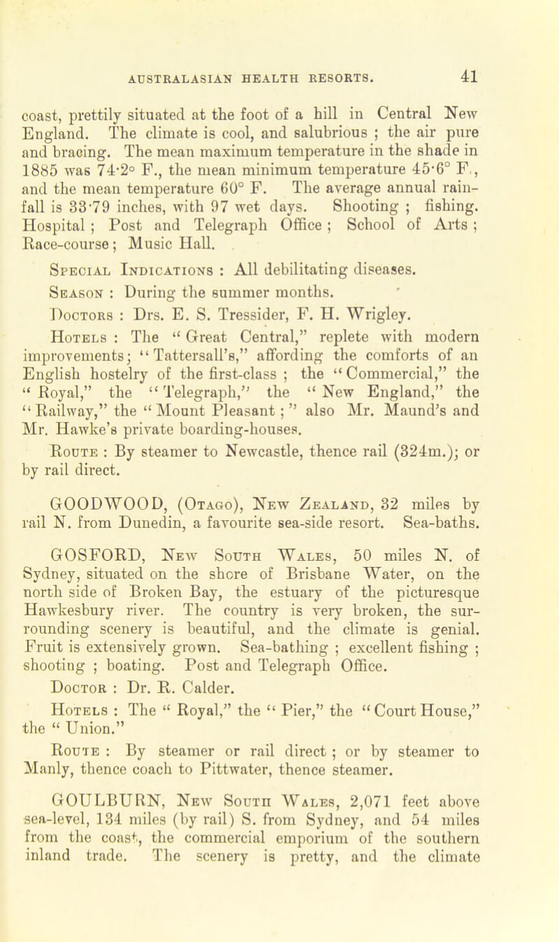coast, prettily situated at the foot of a hill in Central New England. The climate is cool, and salubrious ; the air pure and bracing. The mean maximum temperature in the shade in 1885 was 74-2° F., the mean minimum temperature 45-6° F,, and the mean temperature 60° F. The average annual rain- fall is 33-79 inches, with 97 wet days. Shooting ; fishing. Hospital ; Post and Telegraph Office ; School of Arts ; Race-course; Music Hall. . Special Indications : All debilitating diseases. Season : During the summer months. Doctors : Drs. E. S. Tressider, F. H. Wrigley. Hotels : The  Great Central, replete with modern improvements;  Tattersall's, afifording the comforts of an EngHsh hostelry of the first-class ; the  Commercial, the  Eoyal, the Telegraph, the New England, the Railway, the Mount Pleasant;  also Mr. Maund's and Mr. Hawke's private boarding-houses. Route : By steamer to Newcastle, thence rail (324m.); or by rail direct. GOODWOOD, (Otago), New Zealand, 32 miles by rail N. from Dunedin, a favourite sea-side resort. Sea-baths. GOSFORD, New South Wales, 50 miles N. of Sydney, situated on the shore of Brisbane Water, on the north side of Broken Bay, the estuary of the picturesque Hawkesbury river. The country is very broken, the sur- rounding scenery is beautiful, and the climate is genial. Fruit is extensively grown. Sea-bathing ; excellent fishing ; shooting ; boating. Post and Telegraph Office. Doctor : Dr. R. Calder. Hotels : The  Royal, the  Pier, the  Court House, the  Union. Route : By steamer or rail direct ; or by steamer to Manly, thence coach to Pittwater, thence steamer. GOULBURN, New South Wales, 2,071 feet above sea-level, 134 miles (by rail) S. from Sydney, and 54 miles from the coast, the commercial emporium of the southern inland trade. The scenery is pretty, and the climate