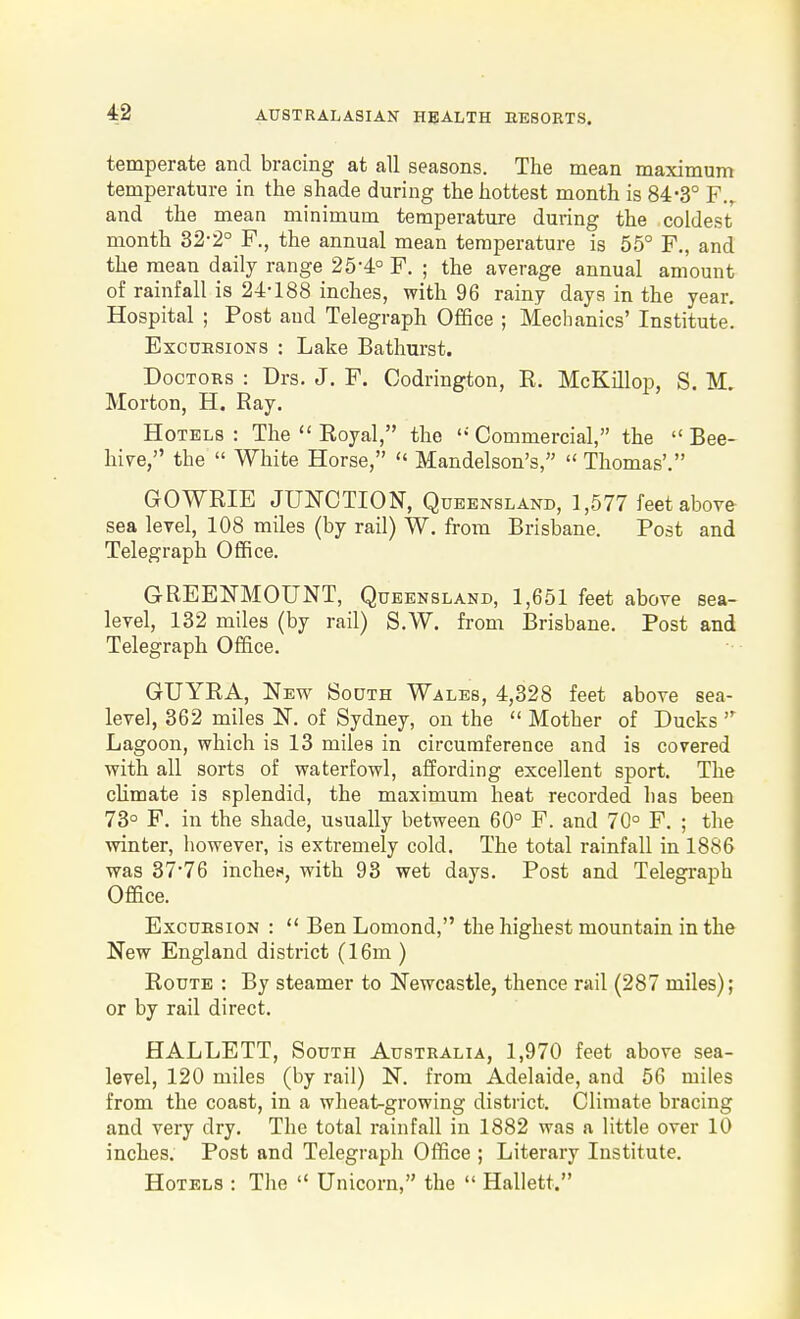 temperate and bracing at all seasons. The mean maximum temperature in the shade during the hottest month is 84-3° F.^ and the mean minimum temperature during the coldest month 32-2° F., the annual mean temperature is 55° F., and the mean daily range 25-4° F. ; the average annual amount of rainfall is 24-188 inches, with 96 rainy days in the year. Hospital ; Post and Telegraph Office ; Mechanics' Institute. Excursions : Lake Bathurst. Doctors : Drs. J. F. Codrington, R. McKillop, S. M. Morton, H. Ray. Hotels : The  Royal, the  Commercial, the  Bee- hive, the  White Horse,  Mandelson's,  Thomas'. GOWRIE JUNCTION, Queensland, 1,577 feet above sea level, 108 miles (by rail) W. from Brisbane. Post and Telegraph Office. GREENMOUNT, Queensland, 1,651 feet above sea- level, 132 miles (by rail) S.W. from Brisbane. Post and Telegraph Office. GUYRA, New South Wales, 4,328 feet above sea- level, 362 miles N. of Sydney, on the  Mother of Ducks  Lagoon, which is 13 miles in circumference and is covered with all sorts of waterfowl, affording excellent sport. The cUmate is splendid, the maximum heat recorded has been 73° F. in the shade, usually between 60° F. and 70° F. ; the •winter, however, is extremely cold. The total rainfall in 1886 was 37'76 inches, with 93 wet days. Post and Telegraph Office. Excursion :  Ben Lomond, the highest mountain in the New England district (16m ) Route : By steamer to Newcastle, thence rail (287 miles); or by rail direct. HALLETT, South Australia, 1,970 feet above sea- level, 120 miles (by rail) N. from Adelaide, and 56 miles from the coast, in a wheat-growing district. Climate bracing and very dry. The total rainfall in 1882 was a little over 10 inches. Post and Telegraph Office ; Literary Institute. Hotels : The  Unicorn, the  Hallett.