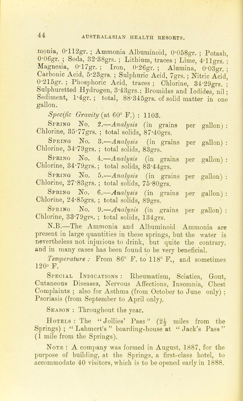 mpnia, 0-112gr. ; Ammonia Albuminoid, 0-058gr. ; Potasli, 0-06gr. ; Soda, 32-38grs. ; Lithium, traces ; Lime, 4-llgrs. ; Magnesia, 0-17gr. ; Iron, ()-26gr. ; Alumina, 0-03gr. ] Carbonic Acid, 5-23grs. ; Sulphuric Acid, 7grs.; Nitric Acid, 0-215gr. ; Phosphoric Acid, traces ; Chlorine, 34-29grs. ; Sulphuretted Hydrogen, 3-43grs.; Bromides and Iodides, nil; Sediment, l-4gr. ; total, 88-3J:5grs. of solid matter in one gallon. Specific Gravity (at 60° F.) : 1103. Spring No. 2.—Analysts (in grains per gallon) : Chlorine, 35-77grs. ; total solids, 87-40grs. Spring No. 3.—Analysis (in grains per gallon) : Chlorine, 34-79grs. ; total solids, 83grs. Spring No. 4.—Analysis (in grains per gallon) : Chlorine, 34-79gr8.; total solids, 83-44grs. Spring No. 5.—Analysis (in grains per gallon) : Chlorine, 27-83grs. ; total solids, 75-80grs. Spring No. 6.—Analysis (in grains per gallon) : Chlorine, 24-85grs. ; total solids, 89grs. Spring No. 9.—Analysis (in grains per gallon) : Chlorine, 33-79grs. ; total solids, 134grs. N.B.—The Amm onia and Albuminoid Ammonia are present in large quantities in these springs, but the water is nevertheless not injuiious to drink, but quite the contrary, and in many cases has beeo found to be very beneficial. Temperature : From 86° F. to 118° F., and sometimes 120° F. Special Indications : Rheumatism, Sciatica, Gout, Cutaneous Diseases, Nervous Affections, Insomnia, Chest Complaints ; also for Asthma (from October to June only) ; Psoriasis (from September to April only;. Season : Throughout the year. Hotels : The  Jollies' Pass (2^ miles from the Springs) ;  Lahmert's  boarding-house at  Jack's Pass  (1 mile from the Springs). Note : A company was formed in August, 1887, for the purpose of building, at the Springs, a first-class hotel, to accommodate 40 visitors, which is to be opened early in 1888.