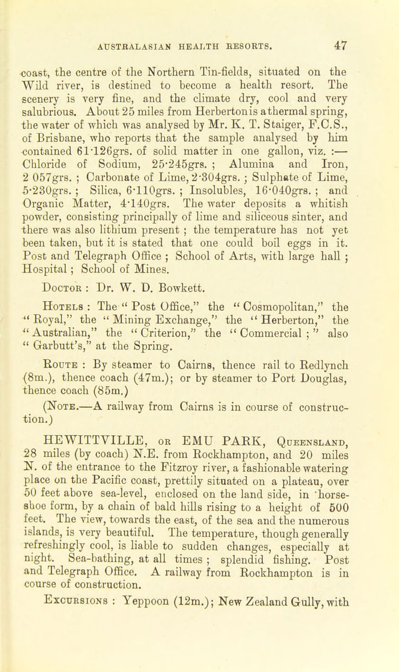 ■coast, the centre of the Northern Tin-fields, situated on the Wild river, is destined to become a health resort. The scenery is very fine, and the climate dry, cool and very salubrious. About 25 miles from Herbertonis a thermal spring, the water of which was analysed by Mr. K. T. Staiger, F.C.S., of Brisbane, who reports that the sample analysed by him contained 61126grs. of solid matter in one gallon, viz. :— Chloride of Sodium, 25245gr8. ; Alumina and Iron, 2 057gr8. ; Carbonate of Lime, 2'304gr8.; Sulphate of Lime, 5230gr8. ; Silica, 6-llOgrs. ; Insolubles, 16*040grs. ; and Organic Matter, 4140gr8. The water deposits a whitish powder, consisting principally of lime and siliceous sinter, and there was also lithium present ; the temperature has not yet been taken, but it is stated that one could boil eggs in it. Post and Telegraph Office ; School of Arts, with large hall ; Hospital; School of Mines. Doctor : Dr. W. D. Bowkett. Hotels : The  Post Office, the Cosmopolitan, the  Royal, the  Mining Exchange, the  Herberton, the Australian, the Criterion, the Commercial; also  Garbutt's, at the Spring. B,ouTE : By steamer to Cairns, thence rail to Redlynch (8m.), thence coach (47m.); or by steamer to Port Douglas, thence coach (85m.) (Note.—A railway from Cairns is in course of construc- tion.) HEWITTVILLE, or EMU PARK, Queensland, 28 miles (by coach) N.E. from Rockhampton, and 20 miles N. of the entrance to the Fitzroy river, a fashionable watering place on the Pacific coast, prettily situated on a plateau, over 50 feet above sea-level, enclosed on the land side, in 'horse- shoe form, by a chain of bald hills rising to a height of 500 feet. The view, towards the east, of the sea and the numerous islands, is very beautiful. The temperature, though generally refreshingly cool, is liable to sudden changes, especially at night. Sea-bathing, at all times ; splendid fishing. Post and Telegraph Office. A railway from Rockhampton is in course of construction. Excursions : Yeppoon (12m.); New Zealand Gully, with