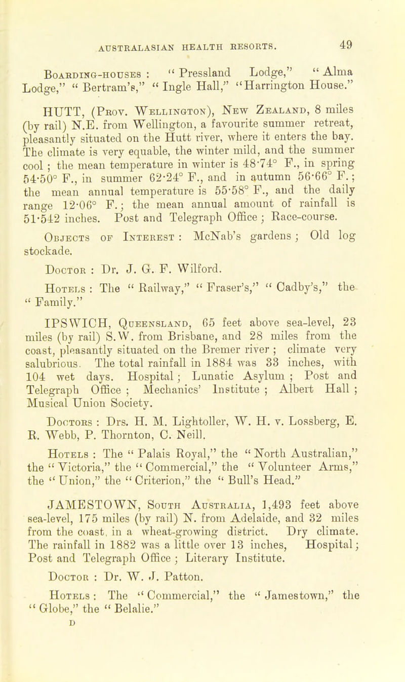 Boarding-houses :  Pressland Lodge,  Alma Lodge, Bertram's, Ingle Hall, Harrington House. HUTT, (Prov. Wellington), JSTbw Zealand, 8 miles (by rail) K.E. from Wellington, a favourite summer retreat, pleasantly situated on the Hutt river, where it enters the bay. The climate is very equable, the winter mild, and the summer cool ; the mean temperature in winter is 48-74° P., in spring 54-50° F., in summer 62-24° P., and in autumn 56-66° F.; the mean annual temperature is 55-58° P., and the daily range 12-06° P.; the mean annual amount of rainfall is 51-542 inches. Post and Telegraph Office ; Race-course. Objects of Interest : McISTab's gardens; Old log stockade. Doctor : Dr. J. G. P. Wilford. Hotels : The  Railway,  Praser's,  Cadby's, the  Family. IPSWICH, Queensland, 65 feet above sea-level, 23 miles (by rail) S.W. from Brisbane, and 28 miles from the coast, pleasantly situated on the Bremer river ; climate very salubrious. The total rainfall in 1884 was 33 inches, with 104 wet days. Hospital; Lunatic Asylum ; Post and Telegraph Office ; Mechanics' Institute ; Albert Hall ; Musical Union Society. Doctors : Drs. H. M. LightoUer, W. H, v. Lossberg, E, R. Webb, P. Thornton, C. Neil). Hotels : The  Palais Royal, the  ISTorth Australian, the  Victoria, the  Commercial, the  Volunteer Arms, the  Union, the  Criterion, the  Bull's Head. JAMESTOWN, South Australia, 1,493 feet above sea-level, 175 miles (by rail) N. from Adelaide, and 32 miles from the coast, in a wheat-growing district. Dry climate. The rainfall in 1882 was a little over 13 inches, Hospital; Post and Telegraph Office ; Literary Institute. Doctor : Dr. W. .L Patton. Hotels : The  Commercial, the  Jamestown, the  Globe, the  Belalie. D