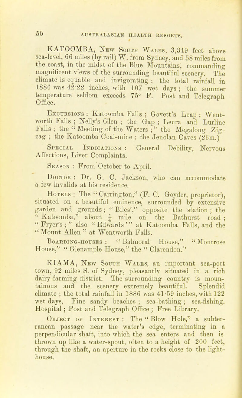 KATOOMBA, New South Wales, 3,349 feet above sea-level, 66 miles (by rail) W. from Sydney, and 58 miles from tbe coast, in the midst of the Blue Mountains, commanding magnificent views of the surrounding beautiful scenery. The climate is equable and invigorating ; the total rainfall in 1886 was 42-22 inches, with 107 wet days ; the summer temperature seldom exceeds 75° P. Post and Telegraph Office. Exc URsioNS : Katoomba Falls ; Govett's Lean ; W^ent- worth Falls ; ITelly's Glen ; the Gap ; Leura and Lurline Falls ; the  Meeting of the Waters ;  the Megalong Zig- zag ; the Katoomba Coal-mine ; the Jenolan Caves (26m.) Special Indications : General Debility, Nervous Affections, Liver Complaints. Season : From'October to April. Doctor : Dr. G. C. Jackson, who can accommodate a few invalids at his residence. Hotels : The  Carrington, (F. C. Goyder, proprietor), situated on a beautiful eminence, surrounded by extensive garden and grounds;  Biles', opposite the station; the  Katoomba, about i mile on the Bathurst road ;  Fryer's ;  also  Edwards '  at Katoomba Falls, and the  Mount Allen  at Wentworth Falls. BoAEDiNG-HousEs : Balmoral House, Montrose House,  Glenample House, the  Clarendon. KIAMA, New South Wales, an important sea-port town, 92 miles S. of Sydney, pleasantly situated in a rich dairy-farming district. The surrounding country is moun- tainous and the scenery extremely beautiful. Splendid climate ; the total rainfall in 1886 was 41-59 inches, with 122 wet days. Fine sandy beaches ; sea-bathing; sea-fishing. Hospital; Post and Telegraph Office ; Free Library. Object of Interest : The  Blow Hole, a subter- ranean passage near the water's edge, terminating in a perpendicular shaft, into which the sea enters and then is thrown up like a water-spout, often to a height of 200 feet, through the shaft, an aperture in the rocks close to the light- house.