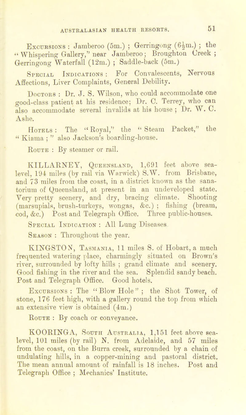 Excursions : Jaraberoo (5m.) ; Gerringong (6^m.) ; the  Whispering Gallery, near Jamberoo; Broughton Creek; Gerringong Waterfall (12m.) ; Saddle-back (5m.) Special Indications : For Convalescents, ISTervous Affections, Liver Complaints, General Debility. Doctors : Dr. J. S. Wilson, who could accommodate one good-class patient at his residence; Dr. C. Terrey, who can also accommodate several invalids at his house ; Dr. W. C. Ashe. FIoTELS : The  Royal, the  Steam Packet, the Kiama ;  also Jackson's boarding-house. Route : By steamer or rail. KILLARNEY, Queensland, 1,691 feet above sea- level, 194 miles (by rail via Warwick) S.W. from Brisbane, and 73 miles from the coast, in a district known as the sana- torium of Queensland, at present in an undeveloped state. Very pretty scenery, and dry, bracing climate. Shooting (marsupials, brush-turkeys, wongas, &c.) ; fishing (bream, cod, &c.) Post and Telegraph Office. Three public-houses. Special Indication : All Lung Diseases. Season : Throughout the year. KINGSTON', Tasmania, 11 miles S. of Hobart, a much frequented watering place, charmingly situated on Brown's river, surrounded by lofty hills ; grand climate and scenery. Good fishing in the river and the sea. Splendid sandy beach. Post and Telegraph Office. Good hotels. Excursions : The  Blow Hole ; the Shot Tower, of stone, 176 feet high, with a gallery round the top from which an extensive view is obtained (4m.) Route : By coach or conveyance. KOORINGA, South Australia, 1,151 feet above sea- level, 101 miles (by rail) N. from Adelaide, and 57 miles from the coast, on the Burra creek, surrounded by a cliain of undulating hills, in a copper-mining and pastoral district. The mean annual amount of rainfall is 18 inches. Post and Telegraph Office ; Mechanics' Institute.