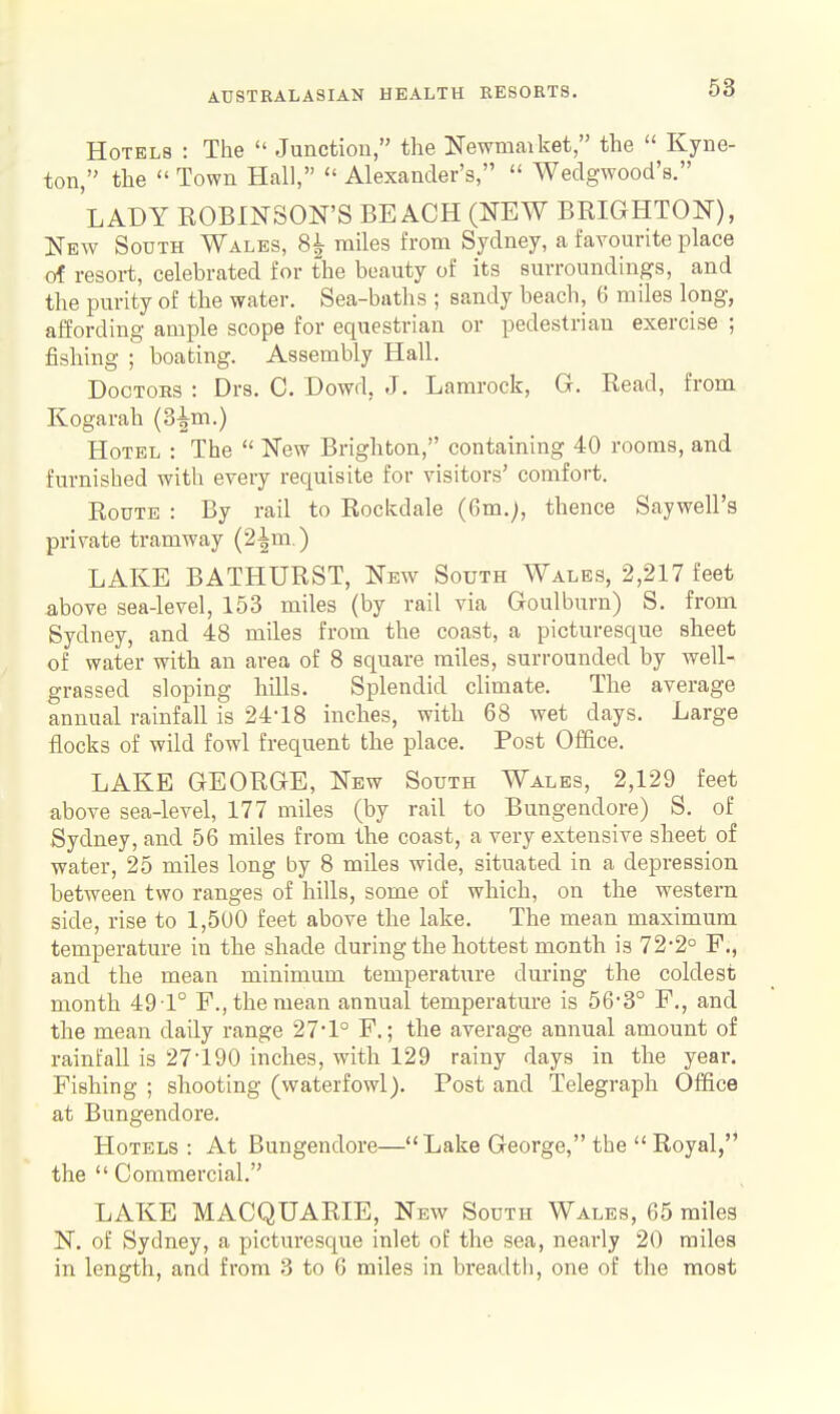 Hotels : The  Junction, the Newmarket, the  Kyne- ton, the  Town Hall,  Alexander's,  Wedgwood's. LADY EOBINSON'S BEACH (NEW BRIGHTON), New South Wales, 8^ miles from Sydney, a favourite place of resort, celebrated for the beauty of its surroundings, and the purity of the water. Sea-baths ; sandy beach, 6 miles long, aiSording ample scope for equestrian or pedestrian exercise ; fishing ; boating. Assembly Hall. Doctors : Drs. C. Dowd, J. Lamrock, G. Read, from Kogarah (3^m.) Hotel : The  New Brigliton, containing 40 rooms, and furnished with every requisite for visitors' comfort. Route : By rail to Rockdale (6m.), thence Saywell's private tramway (2^m.) LAKE BATHURST, New South Wales, 2,217 feet above sea-level, 153 miles (by rail via Goulburn) S. from Sydney, and 48 miles from the coast, a picturesque sheet of water with an area of 8 square miles, surrounded by well- grassed sloping bills. Splendid climate. The average annual rainfall is 24-18 incbes, with 68 wet days. Large flocks of wild fowl frequent the place. Post Office. LAKE GEORGE, New South Wales, 2,129 feet above sea-level, 177 miles (by rail to Bungendore) S. of Sydney, and 56 miles from the coast, a very extensive sheet of water, 25 miles long by 8 miles wide, situated in a depression between two ranges of hills, some of which, on the western side, rise to 1,500 feet above the lake. The mean maximum temperature in the shade during the hottest month is 72-2° F., and the mean minimum temperature during the coldest month 49 1° F., the mean annual temperature is 56'3° F., and the mean daily range 27*1° F.; the average annual amount of rainfall is 27190 inches, with 129 rainy days in the year. Fishing ; shooting (waterfowl). Post and Telegraph Office at Bungendore. Hotels : At Bungendore—Lake George, the  Royal, the  Commercial. LAKE MACQUARIE, New South Wales, 65 miles N. of Sydney, a picturesque inlet of the sea, nearly 20 miles in length, and from 3 to 6 miles in breadth, one of the most