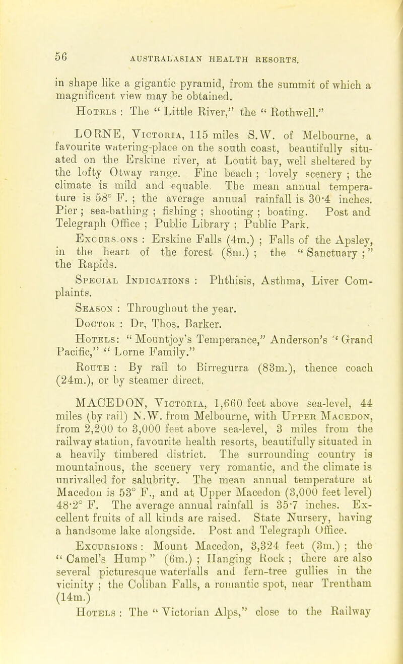 in shape like a gigantic pyramid, from the summit of which a magnificent view may be obtained. Hotels : The  Little River, the  Rothwell. LORNE, Victoria, 115 miles S.W. of Melbourne, a favourite watering-place on the south coast, beautifully situ- ated on the Erskine river, at Loutit bay, well sheltered by the lofty Otway range. Fine beach ; lovely scenery ; the climate is mild and equable. The mean annual tempera- ture is 58° F. ; the average annual rainfall is 30-4 inches. Pier ; sea-bathirg ; fishing ; shooting ; boating. Post and Telegraph Office ; Public Library ; Public Park. ExcDRS.oNs : Erskine Falls (4m.) ; Falls of the Apsley, in the heart of the forest (8m.) ; the  Sanctuary ; the Rapids. Special Indications : Phthisis, Asthma, Liver Com- plaints. Season : Throughout the year. Doctor : Dr, Thos. Barker. Hotels:  Mountjoy's Temperance, Anderson's ''Grand Pacific,  Lome Family. Route : By rail to Birreguvra (83m.), thence coach (24m.), or by steamer direct. MACEDOlSr, Victoria, 1,660 feet above sea-level, 44 miles (by rail) jN'.W. from Melbourne, with Upper Macedon, from 2,200 to 3,000 feet above sea-level, 3 miles from the railway station, favourite health resorts, beautifully situated in a heavily timbered district. The surrounding country is mountainous, the scenery very romantic, and the climate is unrivalled for salubrity. The mean annual temperature at Macedon is 53° F., and at Upper Macedon (3,000 feet level) 482° F. The average annual rainfall is 35-7 inches. Ex- cellent fruits of all kinds are raised. State Nursery, having a handsome lake alongside. Post and Telegraph Office. Excursions : Mount Macedon, 3,324 feet (3m.) ; the  Camel's ITump  (6m.) ; Hanging Hock ; there are also several picturesque waterfalls and fern-tree gullies in the vicinity ; the Coliban Falls, a romantic spot, near Trentham (14m.) Hotels : The  Victorian Alps, close to the Railway