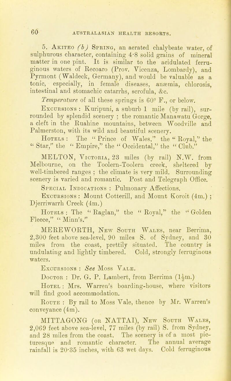 5. Akiteo (bJ Spring, an aerated chalybeate water, of sulphurous character, containing 4-8 solid grains of mineral matter in one pint. It is similar to the acidulated ferru- ginous waters of Recoaro (Prov. Vicenza, Lombardy), and Pyrmont (Waldeck, Germany), and would be valuable as a tonic, especially, in female diseases, aneeraia, chlorosis, intestinal and stomachic catarrhs, scrofula, &c. Temperature of all these springs is 60° F., or below. Excursions : Kuripuni, a suburb 1 mile (by rail), sur- rounded by splendid scenery ; the romantic Manawatu Gorge, a cleft in the Ruahine mountains, between Woodville and Palmerston, with its wild and beautiful scenery. Hotels : The  Prince of Wales, the  Royal, the  Star, the  Empire, the  Occidental,'^ the  Club. MELTON, Victoria, 23 miles (by rail) N.W. from Melbourne, on the Toolern-Toolern creek, sheltered by well-timbered ranges ; the climate is very mild. Surrounding scenery is varied and romantic. Post and Telegraph Office. Special Indications : Pulmonary Affections. Excursions : Mount Cotterill, and Mount Koroit (im.) ; Djerriwarrh Creek (4m.) Hotels : The  Raglan, the  Royal, the  Golden Fleece, Minn's. MEREWORTH, New South Wales, near Berrima, 2,300 feet above sea-level, 90 miles S. of Sydney, and 30 miles from the coast, prettily situated. The country is undulating and lightly timbered. Cold, strongly ferruginous waters. Excursions : See Moss Vale. Doctor : Dr. G. P. Lambert, from Berrima (l^m.) Hotel : Mrs. Warren's boarding-house, where visitors will find good accommodation. Route : By rail to Moss Vale, thence by Mr. Warren's conveyance (4m). MITTAGONG (or NATTAI), New South Wales, 2,069 feet above sea-level, 77 miles (by rail) S. from Sydney, and 28 miles from the coast. The scenery is of a most pic- turesque and romantic character. The annual average rainfall is 20*35 inches, with 63 wet days. Cold ferruginous