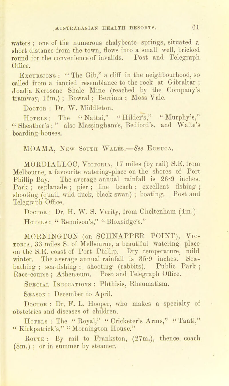 waters ; one of tlie numerous chalybeate springs, situated a short distance from the town, flows into a small well, bricked round for the convenience of invalids. Post and Telegraph Office. Excursions :  The Gib, a cliff in the neighbourhood, so called from a fancied resemblance to the rock at Gibraltar ; Joadja Kerosene Shale Mine (reached by the Company's tramway, 16m.) ; Bowral ;' Berrima ; Moss Vale. Doctor : Dr. W. Middleton. Hotels: The  Nattai,  Hilder's, Murphy's, *' Sheather's ;  also Massingham's, Bedford's, and Waite's boarding-houses. MOAMA, New South Wales.—See Echuca. MOEDIALLOC, Victoria, 17 miles (by rail) S.E. from Melbourne, a favourite watering-place on the shores of Port Phillip Bay. The average annual rainfall is 26*9 inches. Park ; esplanade ; pier ; fine beach ; excellent fishing ; shooting (quail, wild duck, black swan) ; boating. Post and Telegraph Office. Doctor : Dr. H. W. S. Verity, from Cheltenham (4m.) Hotels :  Rennison's,  Bloxsidge's. MORNINGTO^T (or SCHNAPPER POINT), Vic- toria, 33 miles S. of Melbourne, a beautiful watering place on the S.E. coast of Port Phillip. Dry temperature, mild winter. The average annual rainfall is 35-9 inches. Sea- bathing ; sea-fishing ; shooting (rabbits). Public Park ; Race-cour&e ; Athenteum. Post and Telegraph Office. Special Indications : Phthisis, Rheumatism. Season : December to April. Doctor : Dr. F. L. Hooper, who makes a specialty of obstetrics and diseases of children. Hotels : The  Royal,  Cricketer's Arms,  Tanti,  Kirkpatrick's,  Mornington House. Route : By rail to Frankston, (27m.), thence coach (8m.) ; or in summer by steamer.